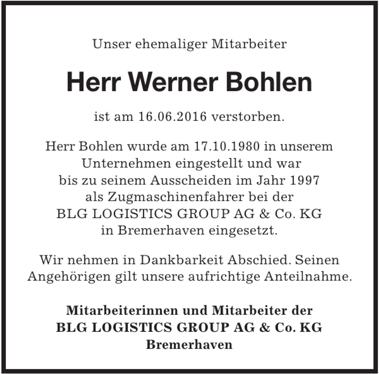<p>Unser ehemaliger Mitarbeiter</p>
<p>Herr Werner Bohlen<br />ist am 16.06.2016 verstorben.<br />Herr Bohlen wurde am 17.10.1980 in unserem<br />Unternehmen eingestellt und war<br />bis zu seinem Ausscheiden im Jahr 1997<br />als Zugmaschinenfahrer bei der<br />BLG LOGISTICS GROUP AG &amp; Co. KG<br />in Bremerhaven eingesetzt.</p>
<p>Wir nehmen in Dankbarkeit Abschied. Seinen<br />Angehörigen gilt unsere aufrichtige Anteilnahme.<br />Mitarbeiterinnen und Mitarbeiter der<br />BLG LOGISTICS GROUP AG &amp; Co. KG<br />Bremerhaven</p>