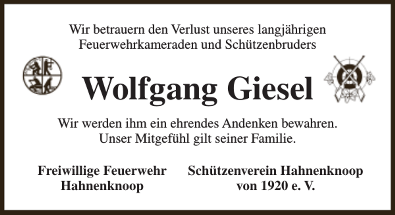 <p>Wir betrauern den Verlust unseres langjährigen<br />Feuerwehrkameraden und Schützenbruders</p><p>Wolfgang Giesel<br />Wir werden ihm ein ehrendes Andenken bewahren.<br />Unser Mitgefühl gilt seiner Familie.<br />Freiwillige Feuerwehr<br />Hahnenknoop</p><p>Schützenverein Hahnenknoop<br />von 1920 e. V.</p>