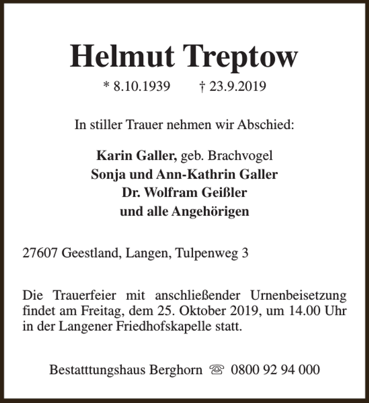 <p>Helmut Treptow<br />* 8.10.1939</p><p>† 23.9.2019</p><p>In stiller Trauer nehmen wir Abschied:<br />Karin Galler, geb. Brachvogel<br />Sonja und Ann-Kathrin Galler<br />Dr. Wolfram Geißler<br />und alle Angehörigen<br />27607 Geestland, Langen, Tulpenweg 3<br />Die Trauerfeier mit anschließender Urnenbeisetzung<br />findet am Freitag, dem 25. Oktober 2019, um 14.00 Uhr<br />in der Langener Friedhofskapelle statt.<br />Bestatttungshaus Berghorn s 0800 92 94 000</p>