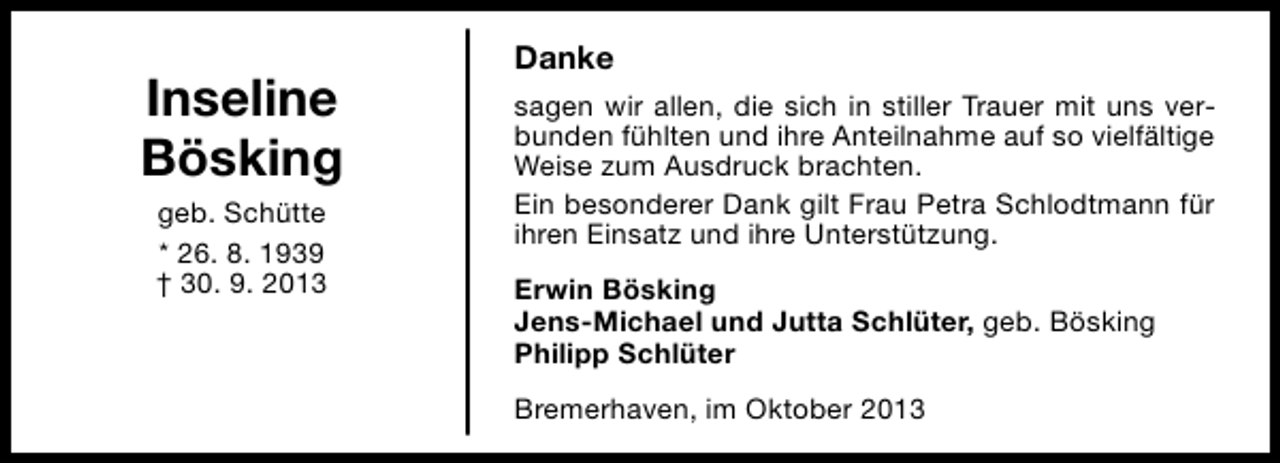 <p>Inseline<br />Bösking<br />geb. Schütte<br />* 26. 8. 1939<br />† 30. 9. 2013</p><p>Danke<br />sagen wir allen, die sich in stiller Trauer mit uns verbunden fühlten und ihre Anteilnahme auf so vielfältige<br />Weise zum Ausdruck brachten.<br />Ein besonderer Dank gilt Frau Petra Schlodtmann für<br />ihren Einsatz und ihre Unterstützung.<br />Erwin Bösking<br />Jens-Michael und Jutta Schlüter, geb. Bösking<br />Philipp Schlüter<br />Bremerhaven, im Oktober 2013</p>