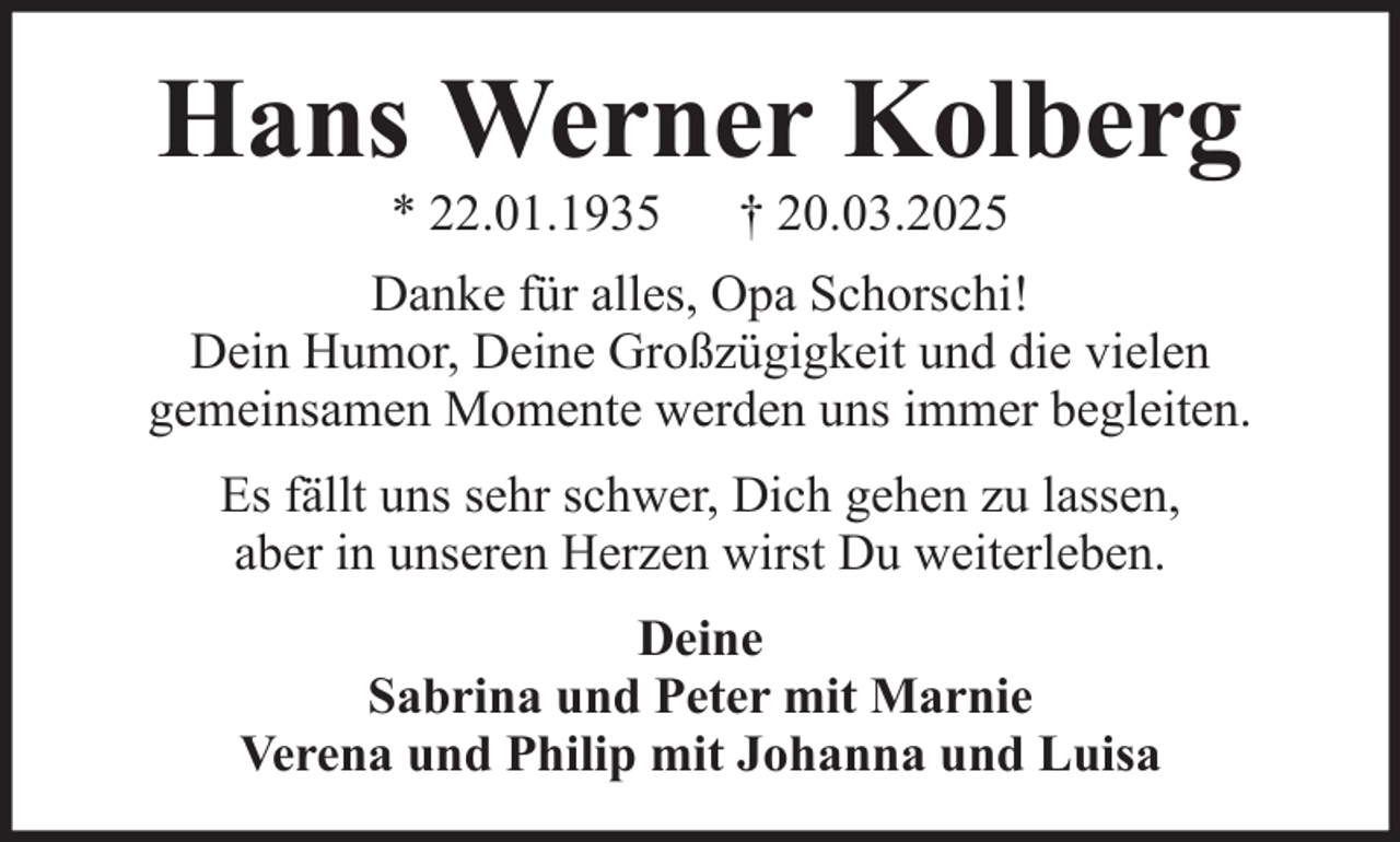 <p>Hans Werner Kolberg<br />* 22.01.1935</p><p>† 20.03.2025</p><p>Danke für alles, Opa Schorschi!<br />Dein Humor, Deine Großzügigkeit und die vielen<br />gemeinsamen Momente werden uns immer begleiten.<br />Es fällt uns sehr schwer, Dich gehen zu lassen,<br />aber in unseren Herzen wirst Du weiterleben.<br />Deine<br />Sabrina und Peter mit Marnie<br />Verena und Philip mit Johanna und Luisa</p>