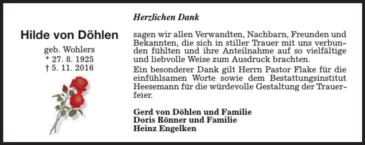 <p>Herzlichen Dank</p><p>Hilde von Döhlen<br />geb. Wohlers<br />* 27. 8. 1925<br />† 5. 11. 2016</p><p>sagen wir allen Verwandten, Nachbarn, Freunden und<br />Bekannten, die sich in stiller Trauer mit uns verbunden fühlten und ihre Anteilnahme auf so vielfältige<br />und liebvolle Weise zum Ausdruck brachten.<br />Ein besonderer Dank gilt Herrn Pastor Flake für die<br />einfühlsamen Worte sowie dem Bestattungsinstitut<br />Heesemann für die würdevolle Gestaltung der Trauerfeier.<br />Gerd von Döhlen und Familie<br />Doris Rönner und Familie<br />Heinz Engelken</p>