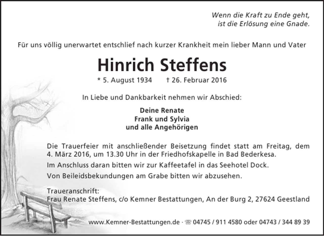 <p>Wenn die Kraft zu Ende geht,<br />ist die Erlösung eine Gnade.<br />Für uns völlig unerwartet entschlief nach kurzer Krankheit mein lieber Mann und Vater</p><p>Hinrich Steffens</p><p>* 5. August 1934</p><p>† 26. Februar 2016</p><p>In Liebe und Dankbarkeit nehmen wir Abschied:<br />Deine Renate<br />Frank und Sylvia<br />und alle Angehörigen<br />Die Trauerfeier mit anschließender Beisetzung findet statt am Freitag, dem<br />4. März 2016, um 13.30 Uhr in der Friedhofskapelle in Bad Bederkesa.<br />Im Anschluss daran bitten wir zur Kaffeetafel in das Seehotel Dock.<br />Von Beileidsbekundungen am Grabe bitten wir abzusehen.<br />Traueranschrift:<br />Frau Renate Steffens, c/o Kemner Bestattungen, An der Burg 2, 27624 Geestland<br />www.Kemner-Bestattungen.de ·  04745 / 911 4580 oder 04743 / 344 89 39</p>