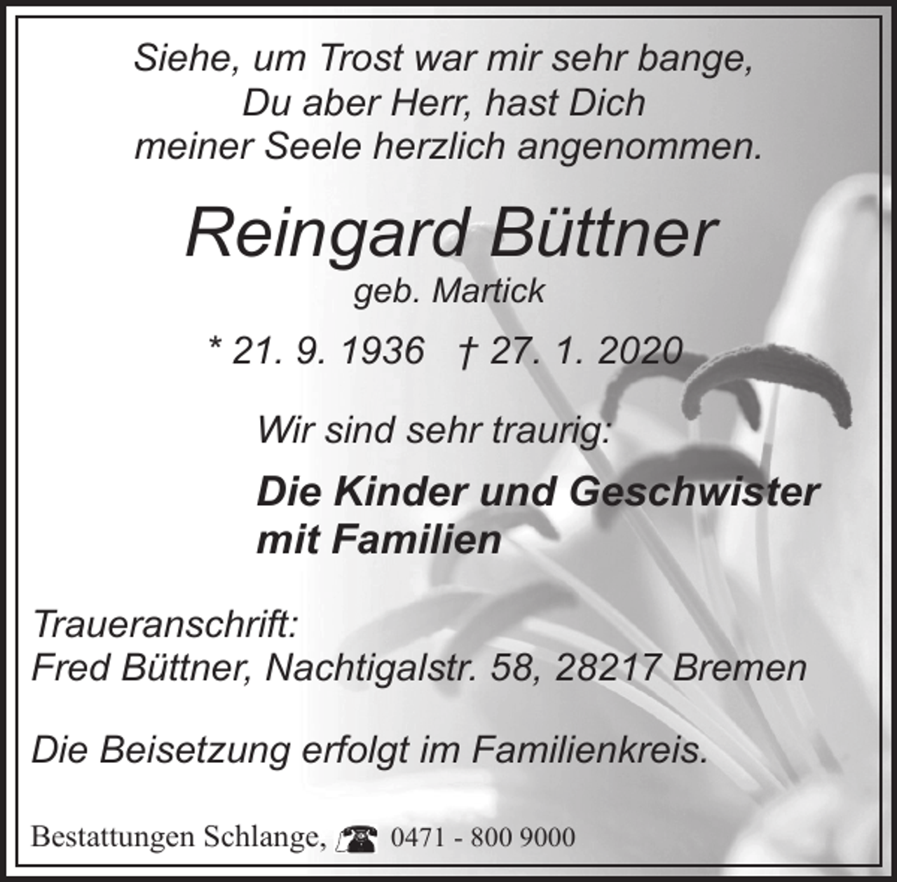 <p>Siehe, um Trost war mir sehr bange,<br />Du aber Herr, hast Dich<br />meiner Seele herzlich angenommen.</p><p>Reingard Büttner<br />geb. Martick</p><p>* 21. 9. 1936 † 27. 1. 2020<br />Wir sind sehr traurig:</p><p>Die Kinder und Geschwister<br />mit Familien<br />Traueranschrift:<br />Fred Büttner, Nachtigalstr. 58, 28217 Bremen<br />Die Beisetzung erfolgt im Familienkreis.<br />Bestattungen Schlange,</p><p>0471 - 800 9000</p>
