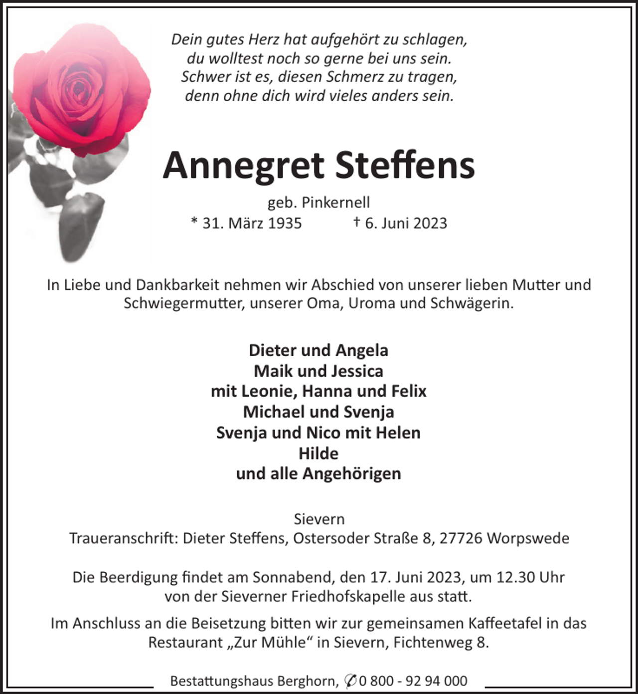 <p>Dein gutes Herz hat aufgehört zu schlagen,<br />du wolltest noch so gerne bei uns sein.<br />Schwer ist es, diesen Schmerz zu tragen,<br />denn ohne dich wird vieles anders sein.</p><p>Annegret Steﬀens<br />geb. Pinkernell<br />* 31. März 1935<br />† 6. Juni 2023</p><p>In Liebe und Dankbarkeit nehmen wir Abschied von unserer lieben Mu"er und<br />Schwiegermu"er, unserer Oma, Uroma und Schwägerin.</p><p>Dieter und Angela<br />Maik und Jessica<br />mit Leonie, Hanna und Felix<br />Michael und Svenja<br />Svenja und Nico mit Helen<br />Hilde<br />und alle Angehörigen<br />Sievern<br />Traueranschri!: Dieter Steﬀens, Ostersoder Straße 8, 27726 Worpswede<br />Die Beerdigung ﬁndet am Sonnabend, den 17. Juni 2023, um 12.30 Uhr<br />von der Sieverner Friedhofskapelle aus sta".<br />Im Anschluss an die Beisetzung bi"en wir zur gemeinsamen Kaﬀeetafel in das<br />Restaurant „Zur Mühle“ in Sievern, Fichtenweg 8.<br />Besta"ungshaus Berghorn, * 0 800 - 92 94 000</p>