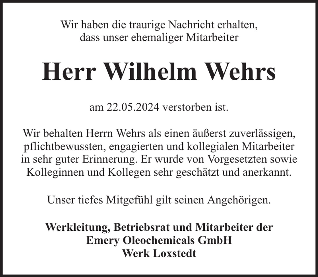 <p>Wir haben die traurige Nachricht erhalten,<br />dass unser ehemaliger Mitarbeiter</p><p>Herr Wilhelm Wehrs<br />am 22.05.2024 verstorben ist.<br />Wir behalten Herrn Wehrs als einen äußerst zuverlässigen,<br />pflichtbewussten, engagierten und kollegialen Mitarbeiter<br />in sehr guter Erinnerung. Er wurde von Vorgesetzten sowie<br />Kolleginnen und Kollegen sehr geschätzt und anerkannt.<br />Unser tiefes Mitgefühl gilt seinen Angehörigen.<br />Werkleitung, Betriebsrat und Mitarbeiter der<br />Emery Oleochemicals GmbH<br />Werk Loxstedt</p>