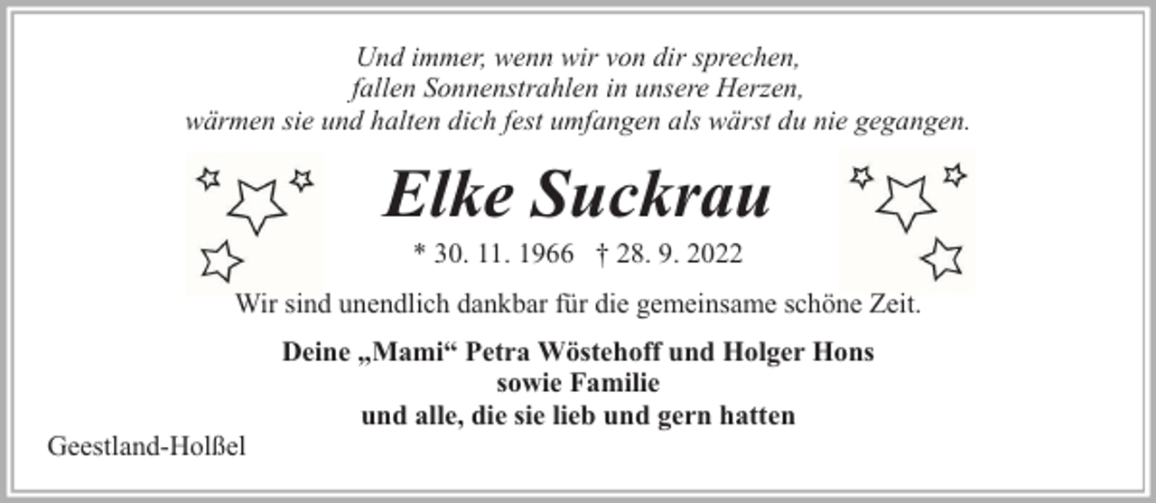 <p>Und immer, wenn wir von dir sprechen,<br />fallen Sonnenstrahlen in unsere Herzen,<br />wärmen sie und halten dich fest umfangen als wärst du nie gegangen.</p><p>Elke Suckrau<br />* 30. 11. 1966 † 28. 9. 2022</p><p>Wir sind unendlich dankbar für die gemeinsame schöne Zeit.</p><p>Geestland-Holßel</p><p>Deine „Mami“ Petra Wöstehoff und Holger Hons<br />sowie Familie<br />und alle, die sie lieb und gern hatten</p>