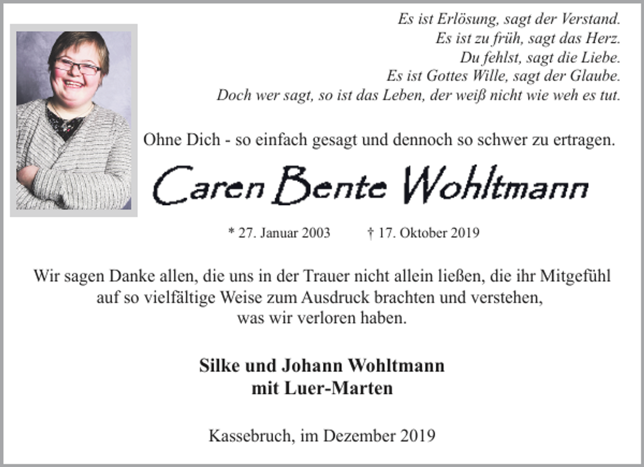 <p>Es ist Erlösung, sagt der Verstand.<br />Es ist zu früh, sagt das Herz.<br />Du fehlst, sagt die Liebe.<br />Es ist Gottes Wille, sagt der Glaube.<br />Doch wer sagt, so ist das Leben, der weiß nicht wie weh es tut.</p><p>Ohne Dich - so einfach gesagt und dennoch so schwer zu ertragen.</p><p>* 27. Januar 2003</p><p>† 17. Oktober 2019</p><p>Wir sagen Danke allen, die uns in der Trauer nicht allein ließen, die ihr Mitgefühl<br />auf so vielfältige Weise zum Ausdruck brachten und verstehen,<br />was wir verloren haben.</p><p>Silke und Johann Wohltmann<br />mit Luer-Marten<br />Kassebruch, im Dezember 2019</p>