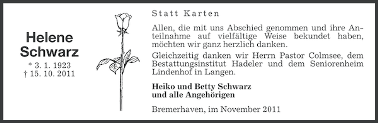 <p>Statt Karten</p><p>Helene<br />Schwarz<br />* 3. 1. 1923<br />† 15. 10. 2011</p><p>Allen, die mit uns Abschied genommen und ihre Anteilnahme auf vielfältige Weise bekundet haben,<br />möchten wir ganz herzlich danken.<br />Gleichzeitig danken wir Herrn Pastor Colmsee, dem<br />Bestattungsinstitut Hadeler und dem Seniorenheim<br />Lindenhof in Langen.<br />Heiko und Betty Schwarz<br />und alle Angehörigen<br />Bremerhaven, im November 2011</p>