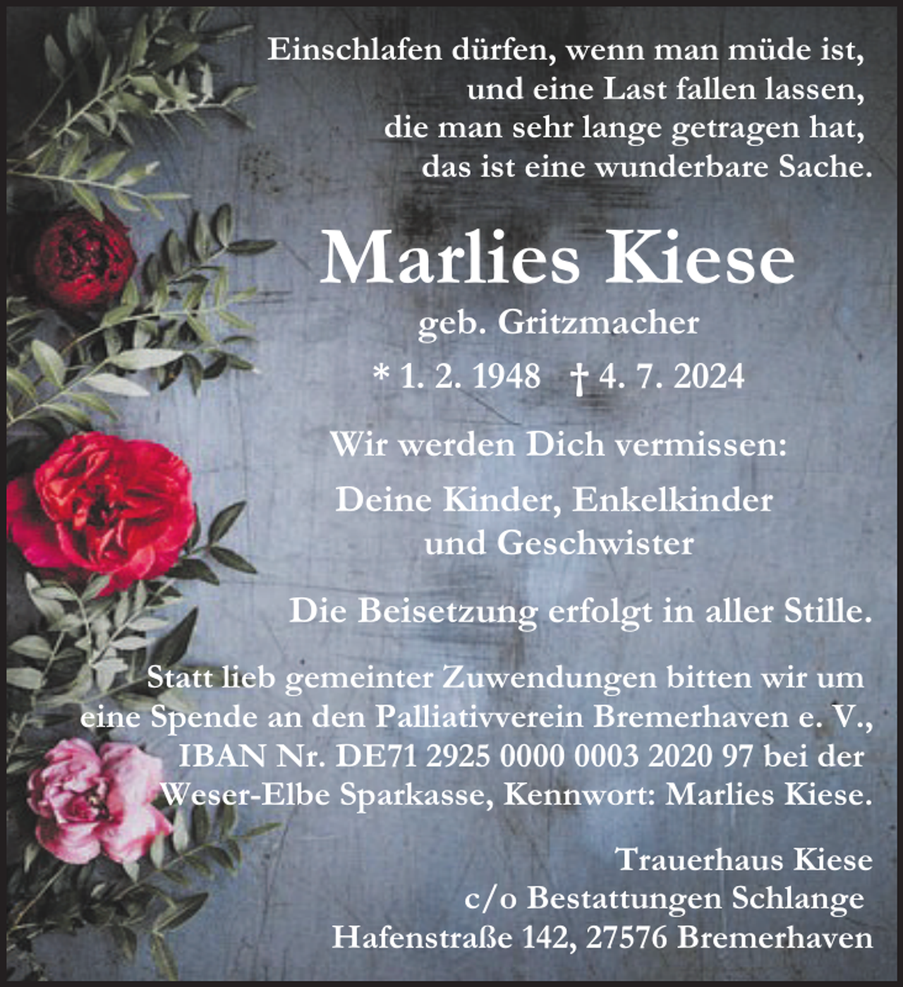 <p>Einschlafen dürfen, wenn man müde ist,<br />und eine Last fallen lassen,<br />die man sehr lange getragen hat,<br />das ist eine wunderbare Sache.</p><p>Marlies Kiese<br />geb. Gritzmacher<br />* 1. 2. 1948 † 4. 7. 2024</p><p>Wir werden Dich vermissen:<br />Deine Kinder, Enkelkinder<br />und Geschwister<br />Die Beisetzung erfolgt in aller Stille.<br />Statt lieb gemeinter Zuwendungen bitten wir um<br />eine Spende an den Palliativverein Bremerhaven e. V.,<br />IBAN Nr. DE71 2925 03 2020 97 bei der<br />Weser-Elbe Sparkasse, Kennwort: Marlies Kiese.<br />Trauerhaus Kiese<br />c/o Bestattungen Schlange<br />Hafenstraße 142, 27576 Bremerhaven</p>