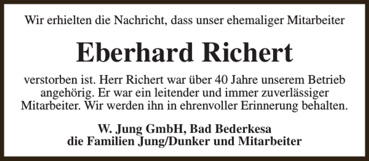 <p>Wir erhielten die Nachricht, dass unser ehemaliger Mitarbeiter</p><p>Eberhard Richert</p><p>verstorben ist. Herr Richert war über 40 Jahre unserem Betrieb<br />angehörig. Er war ein leitender und immer zuverlässiger<br />Mitarbeiter. Wir werden ihn in ehrenvoller Erinnerung behalten.<br />W. Jung GmbH, Bad Bederkesa<br />die Familien Jung/Dunker und Mitarbeiter</p>