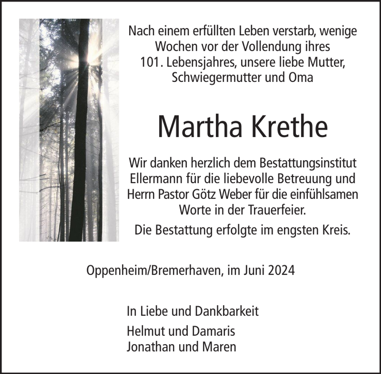 <p>Nach einem erfüllten Leben verstarb, wenige<br />Wochen vor der Vollendung ihres<br />101. Lebensjahres, unsere liebe Mutter,<br />Schwiegermutter und Oma</p><p>Martha Krethe<br />Wir danken herzlich dem Bestattungsinstitut<br />Ellermann für die liebevolle Betreuung und<br />Herrn Pastor Götz Weber für die einfühlsamen<br />Worte in der Trauerfeier.<br />Die Bestattung erfolgte im engsten Kreis.<br />Oppenheim/Bremerhaven, im Juni 2024<br />In Liebe und Dankbarkeit<br />Helmut und Damaris<br />Jonathan und Maren</p>