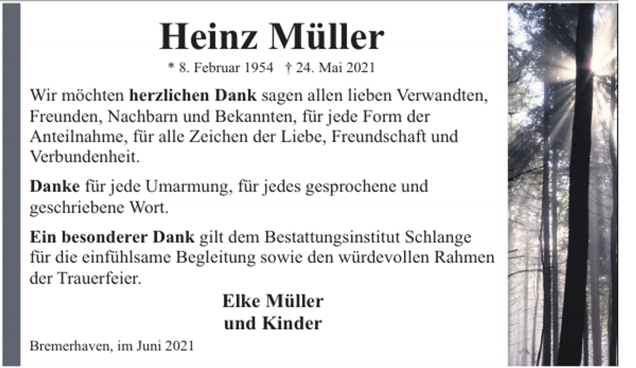 <p>Heinz Müller<br />* 8. Februar 1954 † 24. Mai 2021</p><p>Wir möchten herzlichen Dank sagen allen lieben Verwandten,<br />Freunden, Nachbarn und Bekannten, für jede Form der<br />Anteilnahme, für alle Zeichen der Liebe, Freundschaft und<br />Verbundenheit.<br />Danke für jede Umarmung, für jedes gesprochene und<br />geschriebene Wort.<br />Ein besonderer Dank gilt dem Bestattungsinstitut Schlange<br />für die einfühlsame Begleitung sowie den würdevollen Rahmen<br />der Trauerfeier.</p><p>Elke Müller<br />und Kinder</p><p>Bremerhaven, im Juni 2021</p>