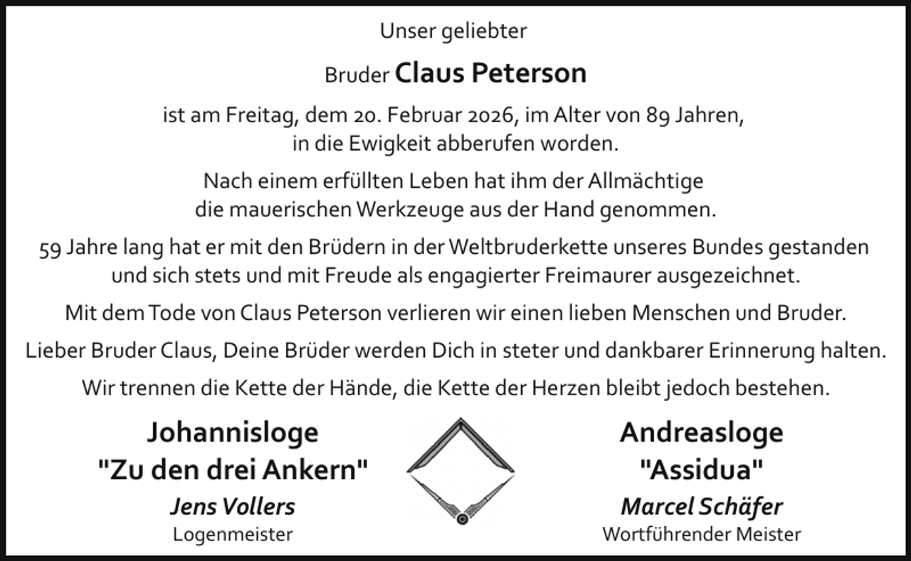 <p>Unser geliebter<br />Bruder Claus Peterson<br />ist am Freitag, dem 20. Februar 2026, im Alter von 89 Jahren,<br />in die Ewigkeit abberufen worden.<br />Nach einem erfüllten Leben hat ihm der Allmächtige<br />die mauerischen Werkzeuge aus der Hand genommen.<br />59 Jahre lang hat er mit den Brüdern in der Weltbruderkette unseres Bundes gestanden<br />und sich stets und mit Freude als engagierter Freimaurer ausgezeichnet.<br />Mit dem Tode von Claus Peterson verlieren wir einen lieben Menschen und Bruder.<br />Lieber Bruder Claus, Deine Brüder werden Dich in steter und dankbarer Erinnerung halten.<br />Wir trennen die Kette der Hände, die Kette der Herzen bleibt jedoch bestehen.</p>
<p>Johannisloge<br />"Zu den drei Ankern"<br />Jens Vollers<br />Logenmeister</p>
<p>Andreasloge<br />"Assidua"<br />Marcel Schäfer</p>
<p>Wortführender Meister</p>