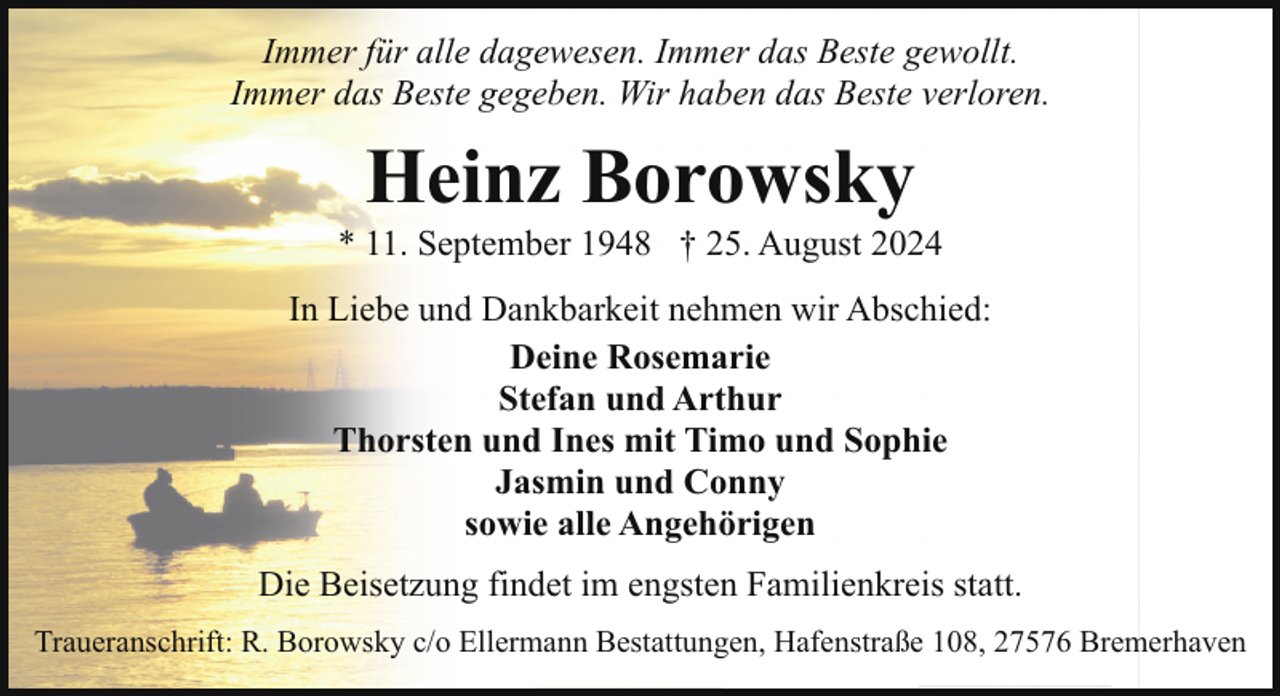 <p>Immer für alle dagewesen. Immer das Beste gewollt.<br />Immer das Beste gegeben. Wir haben das Beste verloren.</p><p>Heinz Borowsky</p><p>* 11. September 1948 † 25. August 2024<br />In Liebe und Dankbarkeit nehmen wir Abschied:<br />Deine Rosemarie<br />Stefan und Arthur<br />Thorsten und Ines mit Timo und Sophie<br />Jasmin und Conny<br />sowie alle Angehörigen<br />Die Beisetzung findet im engsten Familienkreis statt.<br />Traueranschrift: R. Borowsky c/o Ellermann Bestattungen, Hafenstraße 108, 27576 Bremerhaven</p>