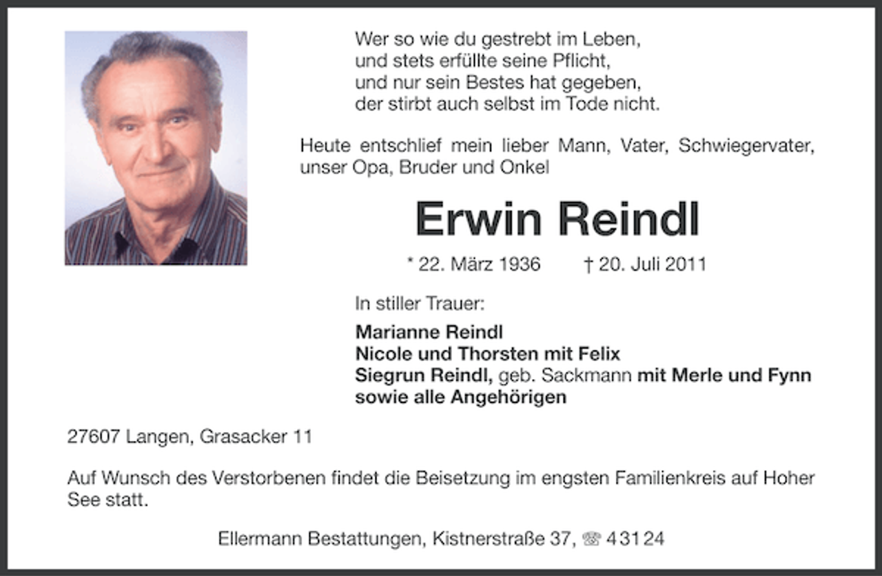 <p>Wer so wie du gestrebt im Leben,<br />und stets erfüllte seine Pflicht,<br />und nur sein Bestes hat gegeben,<br />der stirbt auch selbst im Tode nicht.<br />Heute entschlief mein lieber Mann, Vater, Schwiegervater,<br />unser Opa, Bruder und Onkel</p><p>Erwin Reindl<br />* 22. März 1936</p><p>† 20. Juli 2011</p><p>In stiller Trauer:<br />Marianne Reindl<br />Nicole und Thorsten mit Felix<br />Siegrun Reindl, geb. Sackmann mit Merle und Fynn<br />sowie alle Angehörigen<br />27607 Langen, Grasacker 11<br />Auf Wunsch des Verstorbenen findet die Beisetzung im engsten Familienkreis auf Hoher<br />See statt.<br />Ellermann Bestattungen, Kistnerstraße 37, 4 31 24</p>