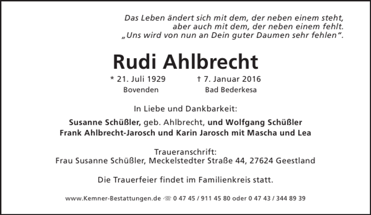 <p>Das Leben ändert sich mit dem, der neben einem steht,<br />aber auch mit dem, der neben einem fehlt.<br />„Uns wird von nun an Dein guter Daumen sehr fehlen“.</p><p>Rudi Ahlbrecht</p><p>* 21. Juli 1929<br />Bovenden</p><p>† 7. Januar 2016<br />Bad Bederkesa</p><p>In Liebe und Dankbarkeit:<br />Susanne Schüßler, geb. Ahlbrecht, und Wolfgang Schüßler<br />Frank Ahlbrecht-Jarosch und Karin Jarosch mit Mascha und Lea<br />Traueranschrift:<br />Frau Susanne Schüßler, Meckelstedter Straße 44, 27624 Geestland<br />Die Trauerfeier findet im Familienkreis statt.<br />www.Kemner-Bestattungen.de ·s 0 47 45 / 911 45 80 oder 0 47 43 / 344 89 39</p>