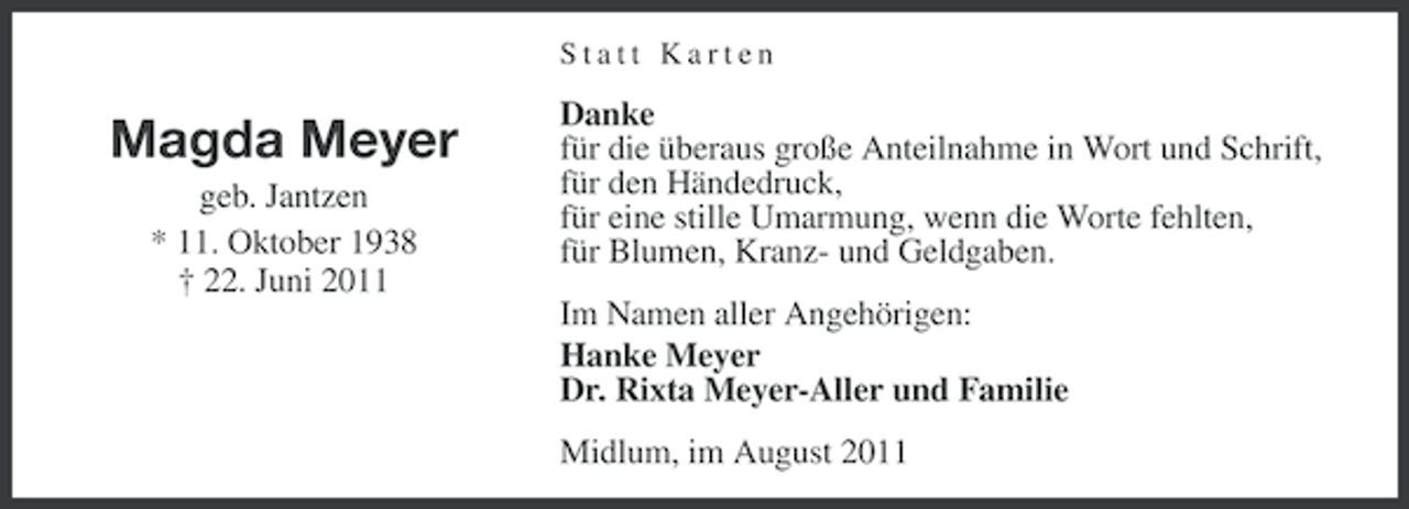 <p>Statt Karten</p><p>Magda Meyer<br />geb. Jantzen<br />* 11. Oktober 1938<br />† 22. Juni 2011</p><p>Danke<br />für die überaus große Anteilnahme in Wort und Schrift,<br />für den Händedruck,<br />für eine stille Umarmung, wenn die Worte fehlten,<br />für Blumen, Kranz- und Geldgaben.<br />Im Namen aller Angehörigen:<br />Hanke Meyer<br />Dr. Rixta Meyer-Aller und Familie<br />Midlum, im August 2011</p>