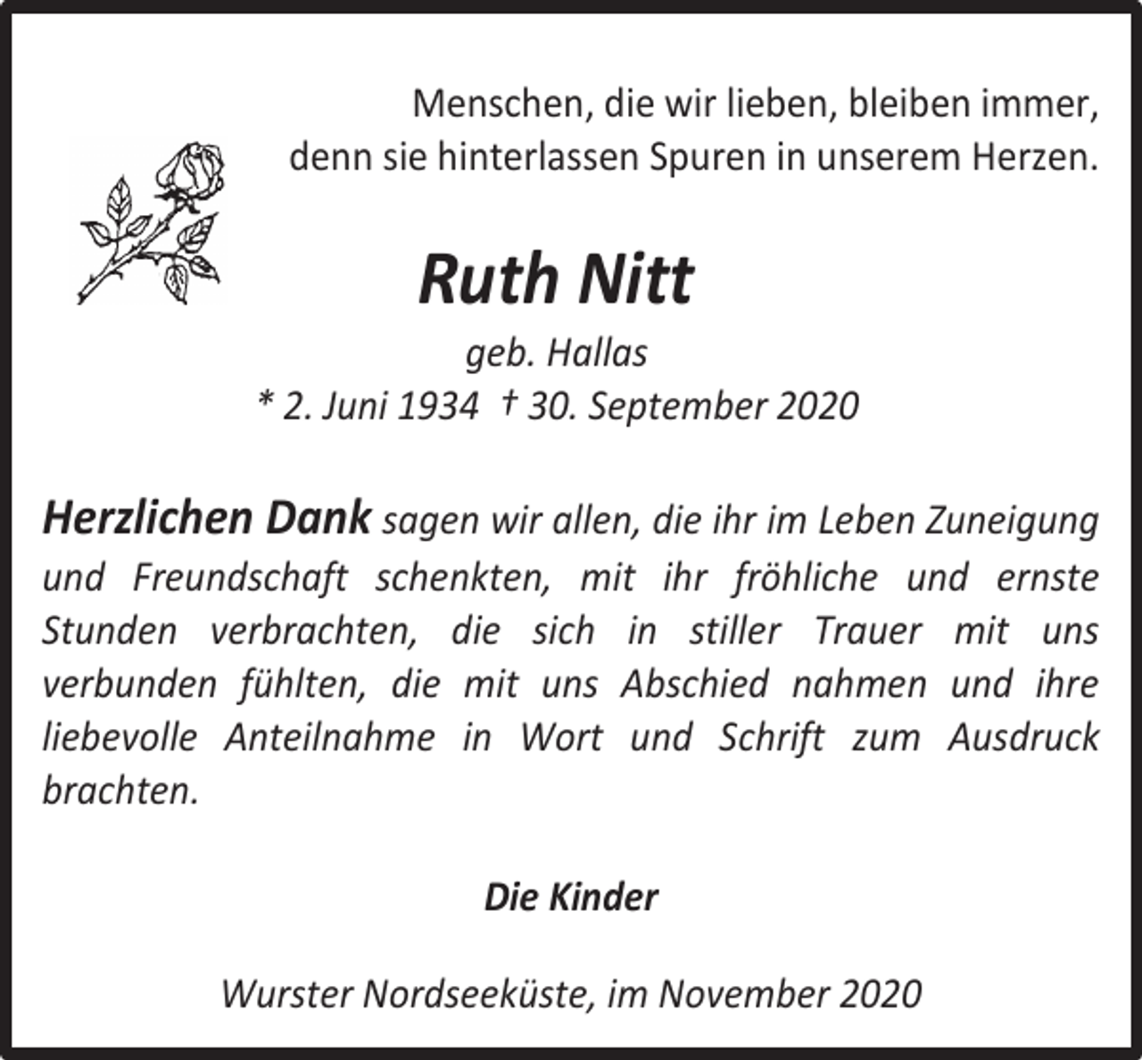 <p>Menschen, die wir lieben, bleiben immer,<br />denn sie hinterlassen Spuren in unserem Herzen.</p><p>Ruth Nitt</p><p>geb. Hallas<br />* 2. Juni 1934 † 30. September 2020</p><p>Herzlichen Dank sagen wir allen, die ihr im Leben Zuneigung<br />und Freundschaft schenkten, mit ihr fröhliche und ernste<br />Stunden verbrachten, die sich in stiller Trauer mit uns<br />verbunden fühlten, die mit uns Abschied nahmen und ihre<br />liebevolle Anteilnahme in Wort und Schrift zum Ausdruck<br />brachten.<br />Die Kinder<br />Wurster Nordseeküste, im November 2020</p>