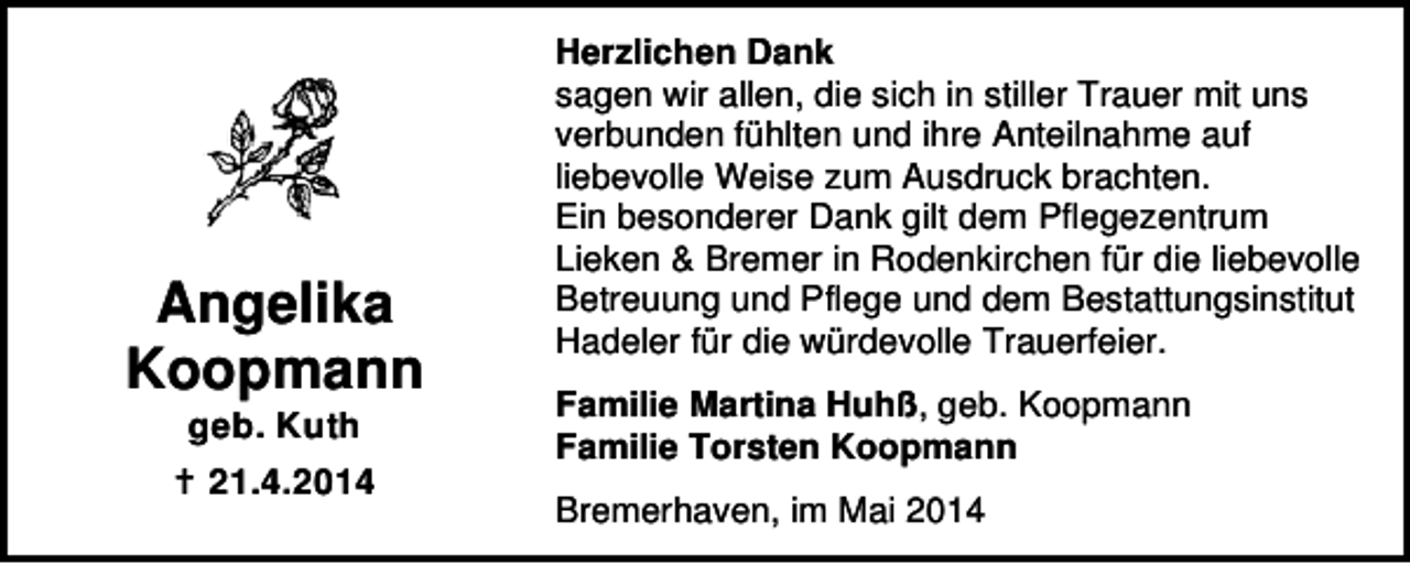 <p>Angelika<br />Koopmann<br />geb. Kuth<br />21.4.2014</p><p>Herzlichen Dank<br />sagen wir allen, die sich in stiller Trauer mit uns<br />verbunden fühlten und ihre Anteilnahme auf<br />liebevolle Weise zum Ausdruck brachten.<br />Ein besonderer Dank gilt dem Pflegezentrum<br />Lieken &amp; Bremer in Rodenkirchen für die liebevolle<br />Betreuung und Pflege und dem Bestattungsinstitut<br />Hadeler für die würdevolle Trauerfeier.<br />Familie Martina Huhß, geb. Koopmann<br />Familie Torsten Koopmann<br />Bremerhaven, im Mai 2014</p>
