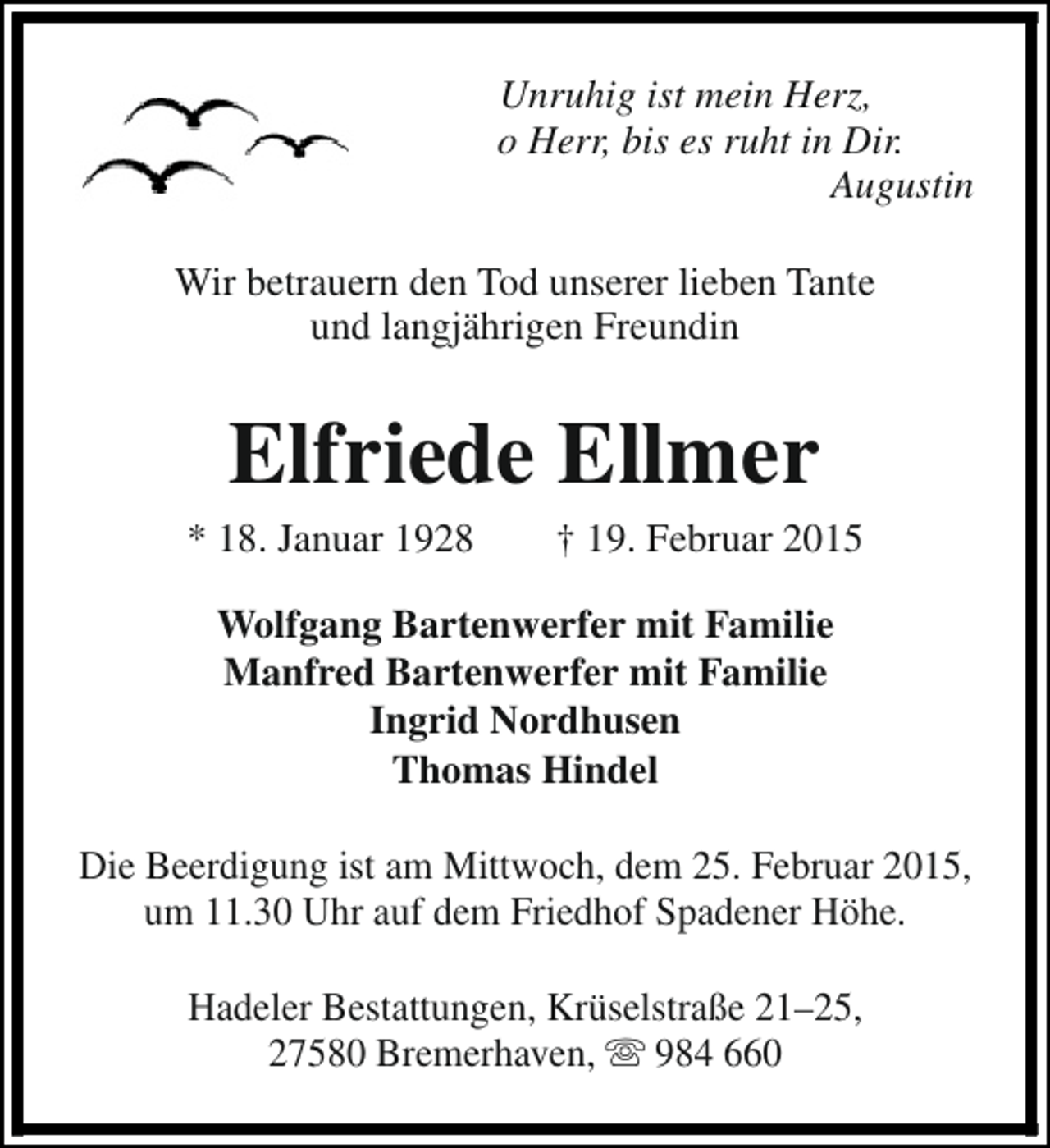 <p>Unruhig ist mein Herz,<br />o Herr, bis es ruht in Dir.<br />Augustin<br />Wir betrauern den Tod unserer lieben Tante<br />und langjährigen Freundin</p><p>Elfriede Ellmer</p><p>* 18. Januar 1928</p><p>† 19. Februar 2015</p><p>Wolfgang Bartenwerfer mit Familie<br />Manfred Bartenwerfer mit Familie<br />Ingrid Nordhusen<br />Thomas Hindel<br />Die Beerdigung ist am Mittwoch, dem 25. Februar 2015,<br />um 11.30 Uhr auf dem Friedhof Spadener Höhe.<br />Hadeler Bestattungen, Krüselstraße 21–25,<br />27580 Bremerhaven, s 984 660</p>