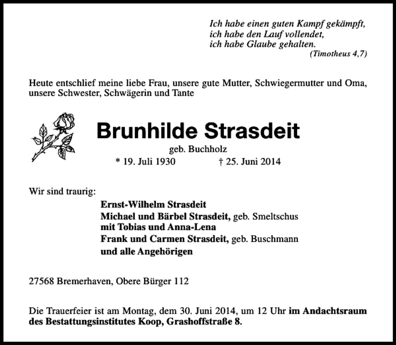 <p>Ich habe einen guten Kampf gekämpft,<br />ich habe den Lauf vollendet,<br />ich habe Glaube gehalten.</p><p>(Timotheus 4,7)</p><p>Heute entschlief meine liebe Frau, unsere gute Mutter, Schwiegermutter und Oma,<br />unsere Schwester, Schwägerin und Tante</p><p>Brunhilde Strasdeit<br />geb. Buchholz<br />* 19. Juli 1930<br />† 25. Juni 2014</p><p>Wir sind traurig:<br />Ernst-Wilhelm Strasdeit<br />Michael und Bärbel Strasdeit, geb. Smeltschus<br />mit Tobias und Anna-Lena<br />Frank und Carmen Strasdeit, geb. Buschmann<br />und alle Angehörigen<br />27568 Bremerhaven, Obere Bürger 112<br />Die Trauerfeier ist am Montag, dem 30. Juni 2014, um 12 Uhr im Andachtsraum<br />des Bestattungsinstitutes Koop, Grashoffstraße 8.</p>