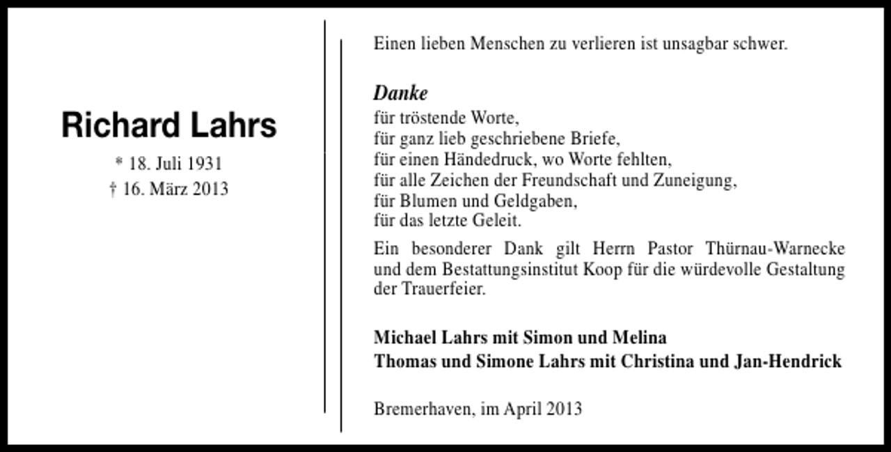 <p>Einen lieben Menschen zu verlieren ist unsagbar schwer.</p><p>Richard Lahrs<br />* 18. Juli 1931<br />† 16. März 2013</p><p>Danke</p><p>für tröstende Worte,<br />für ganz lieb geschriebene Briefe,<br />für einen Händedruck, wo Worte fehlten,<br />für alle Zeichen der Freundschaft und Zuneigung,<br />für Blumen und Geldgaben,<br />für das letzte Geleit.<br />Ein besonderer Dank gilt Herrn Pastor Thürnau-Warnecke<br />und dem Bestattungsinstitut Koop für die würdevolle Gestaltung<br />der Trauerfeier.<br />Michael Lahrs mit Simon und Melina<br />Thomas und Simone Lahrs mit Christina und Jan-Hendrick<br />Bremerhaven, im April 2013</p>