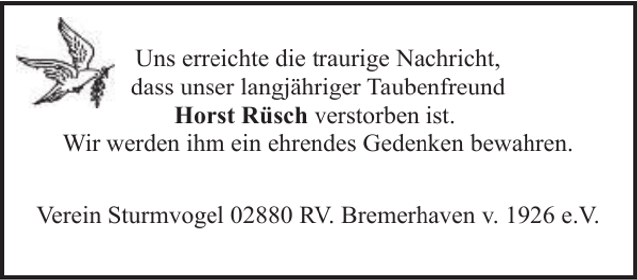<p>Uns erreichte die traurige Nachricht,<br />dass unser langjähriger Taubenfreund<br />Horst Rüsch verstorben ist.<br />Wir werden ihm ein ehrendes Gedenken bewahren.<br />Verein Sturmvogel 02880 RV. Bremerhaven v. 1926 e.V.</p>