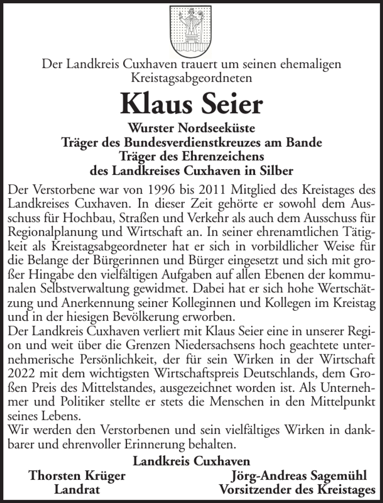 <p>Der Landkreis Cuxhaven trauert um seinen ehemaligen<br />Kreistagsabgeordneten</p><p>Klaus Seier</p><p>Wurster Nordseeküste<br />Träger des Bundesverdienstkreuzes am Bande<br />Träger des Ehrenzeichens<br />des Landkreises Cuxhaven in Silber<br />Der Verstorbene war von 1996 bis 2011 Mitglied des Kreistages des<br />Landkreises Cuxhaven. In dieser Zeit gehörte er sowohl dem Ausschuss für Hochbau, Straßen und Verkehr als auch dem Ausschuss für<br />Regionalplanung und Wirtschaft an. In seiner ehrenamtlichen Tätigkeit als Kreistagsabgeordneter hat er sich in vorbildlicher Weise für<br />die Belange der Bürgerinnen und Bürger eingesetzt und sich mit großer Hingabe den vielfältigen Aufgaben auf allen Ebenen der kommunalen Selbstverwaltung gewidmet. Dabei hat er sich hohe Wertschätzung und Anerkennung seiner Kolleginnen und Kollegen im Kreistag<br />und in der hiesigen Bevölkerung erworben.<br />Der Landkreis Cuxhaven verliert mit Klaus Seier eine in unserer Region und weit über die Grenzen Niedersachsens hoch geachtete unternehmerische Persönlichkeit, der für sein Wirken in der Wirtschaft<br />2022 mit dem wichtigsten Wirtschaftspreis Deutschlands, dem Großen Preis des Mittelstandes, ausgezeichnet worden ist. Als Unternehmer und Politiker stellte er stets die Menschen in den Mittelpunkt<br />seines Lebens.<br />Wir werden den Verstorbenen und sein vielfältiges Wirken in dankbarer und ehrenvoller Erinnerung behalten.<br />Landkreis Cuxhaven<br />Thorsten Krüger<br />Jörg-Andreas Sagemühl<br />Landrat<br />Vorsitzender des Kreistages</p>