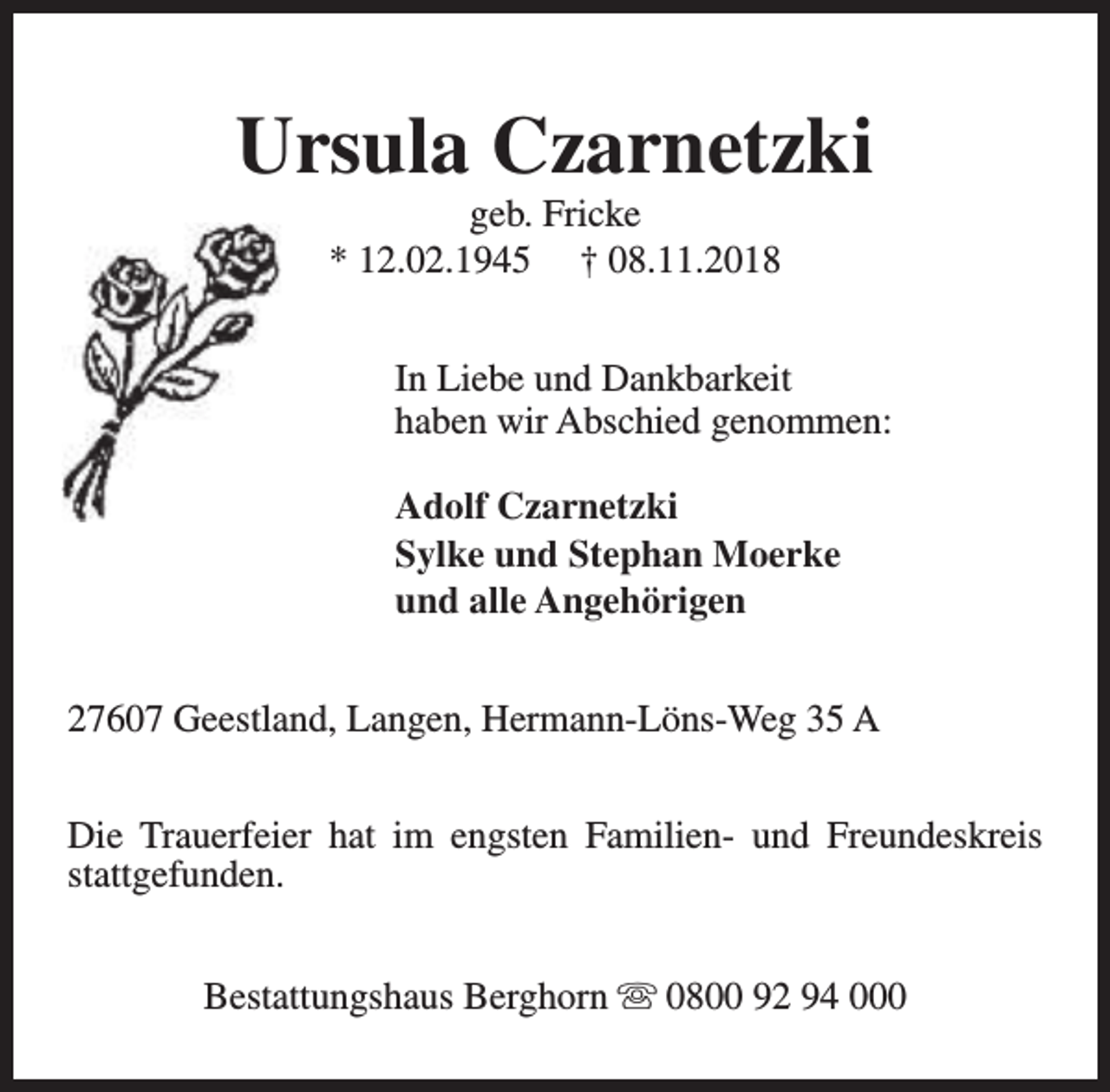<p>Ursula Czarnetzki<br />geb. Fricke<br />* 12.02.1945 † 08.11.2018</p><p>In Liebe und Dankbarkeit<br />haben wir Abschied genommen:<br />Adolf Czarnetzki<br />Sylke und Stephan Moerke<br />und alle Angehörigen<br />27607 Geestland, Langen, Hermann-Löns-Weg 35 A<br />Die Trauerfeier hat im engsten Familien- und Freundeskreis<br />stattgefunden.<br />Bestattungshaus Berghorn s 0800 92 94 000</p>