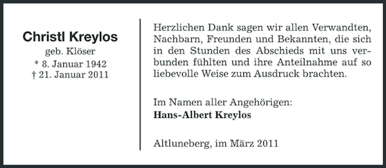 <p>Christl Kreylos<br />geb. Klöser * 8. Januar 1942 † 21. Januar 2011</p><p>Herzlichen Dank sagen wir allen Verwandten, Nachbarn, Freunden und Bekannten, die sich in den Stunden des Abschieds mit uns verbunden fühlten und ihre Anteilnahme auf so liebevolle Weise zum Ausdruck brachten. Im Namen aller Angehörigen: Hans-Albert Kreylos Altluneberg, im März 2011</p>