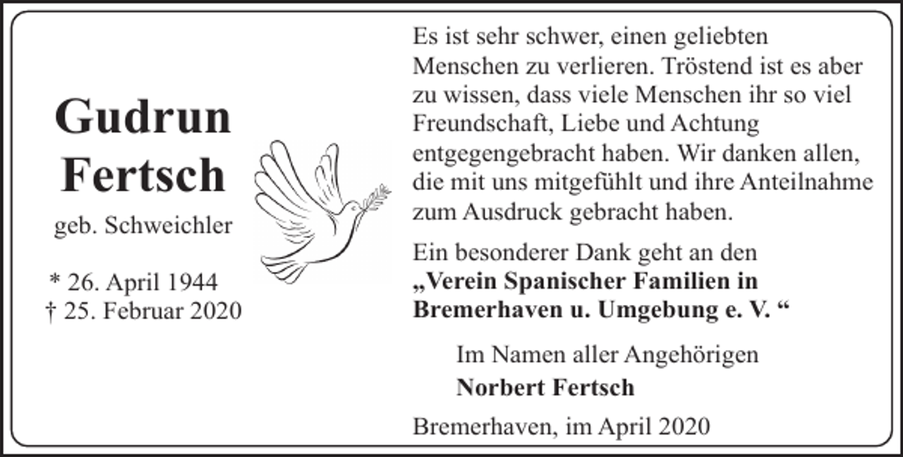 <p>Gudrun<br />Fertsch<br />geb. Schweichler<br />* 26. April 1944<br />† 25. Februar 2020</p><p>Es ist sehr schwer, einen geliebten<br />Menschen zu verlieren. Tröstend ist es aber<br />zu wissen, dass viele Menschen ihr so viel<br />Freundschaft, Liebe und Achtung<br />entgegengebracht haben. Wir danken allen,<br />die mit uns mitgefühlt und ihre Anteilnahme<br />zum Ausdruck gebracht haben.<br />Ein besonderer Dank geht an den<br />„Verein Spanischer Familien in<br />Bremerhaven u. Umgebung e. V. “<br />Im Namen aller Angehörigen<br />Norbert Fertsch<br />Bremerhaven, im April 2020</p>