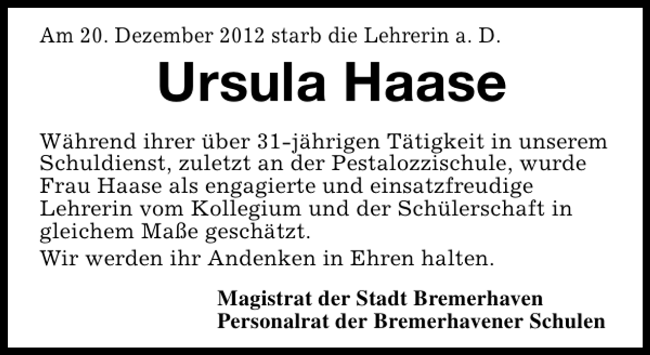 <p>Am 20. Dezember 2012 starb die Lehrerin a. D.</p><p>Ursula Haase</p><p>Während ihrer über 31-jährigen Tätigkeit in unserem<br />Schuldienst, zuletzt an der Pestalozzischule, wurde<br />Frau Haase als engagierte und einsatzfreudige<br />Lehrerin vom Kollegium und der Schülerschaft in<br />gleichem Maße geschätzt.<br />Wir werden ihr Andenken in Ehren halten.<br />Magistrat der Stadt Bremerhaven<br />Personalrat der Bremerhavener Schulen</p>