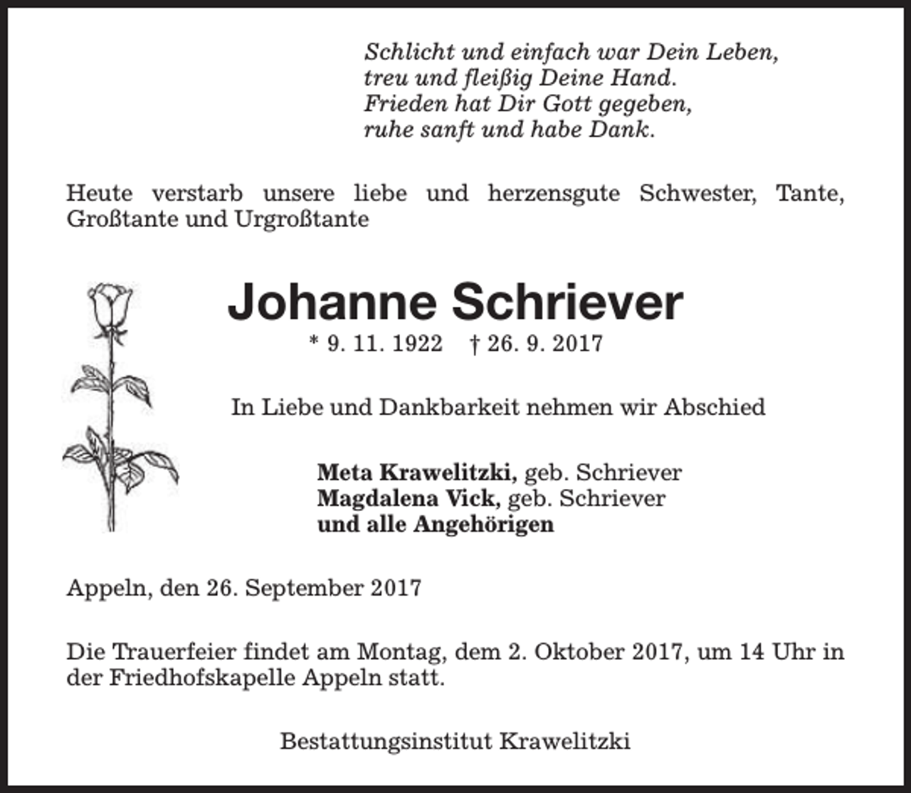 <p>Schlicht und einfach war Dein Leben,<br />treu und fleißig Deine Hand.<br />Frieden hat Dir Gott gegeben,<br />ruhe sanft und habe Dank.<br />Heute verstarb unsere liebe und herzensgute Schwester, Tante,<br />Großtante und Urgroßtante</p><p>Johanne Schriever<br />* 9. 11. 1922</p><p>† 26. 9. 2017</p><p>In Liebe und Dankbarkeit nehmen wir Abschied<br />Meta Krawelitzki, geb. Schriever<br />Magdalena Vick, geb. Schriever<br />und alle Angehörigen<br />Appeln, den 26. September 2017<br />Die Trauerfeier findet am Montag, dem 2. Oktober 2017, um 14 Uhr in<br />der Friedhofskapelle Appeln statt.<br />Bestattungsinstitut Krawelitzki</p>
