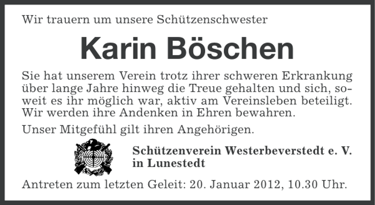 <p>Wir trauern um unsere Schützenschwester</p><p>Karin Böschen<br />Sie hat unserem Verein trotz ihrer schweren Erkrankung<br />über lange Jahre hinweg die Treue gehalten und sich, soweit es ihr möglich war, aktiv am Vereinsleben beteiligt.<br />Wir werden ihre Andenken in Ehren bewahren.<br />Unser Mitgefühl gilt ihren Angehörigen.<br />Schützenverein Westerbeverstedt e. V.<br />in Lunestedt<br />Antreten zum letzten Geleit: 20. Januar 2012, 10.30 Uhr.</p>