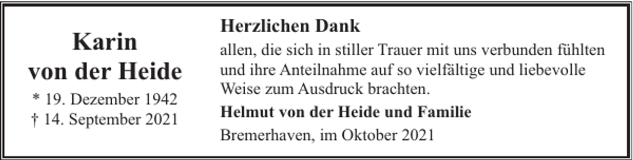 <p>Karin<br />von der Heide<br />* 19. Dezember 1942<br />† 14. September 2021</p><p>Herzlichen Dank<br />allen, die sich in stiller Trauer mit uns verbunden fühlten<br />und ihre Anteilnahme auf so vielfältige und liebevolle<br />Weise zum Ausdruck brachten.<br />Helmut von der Heide und Familie<br />Bremerhaven, im Oktober 2021</p>