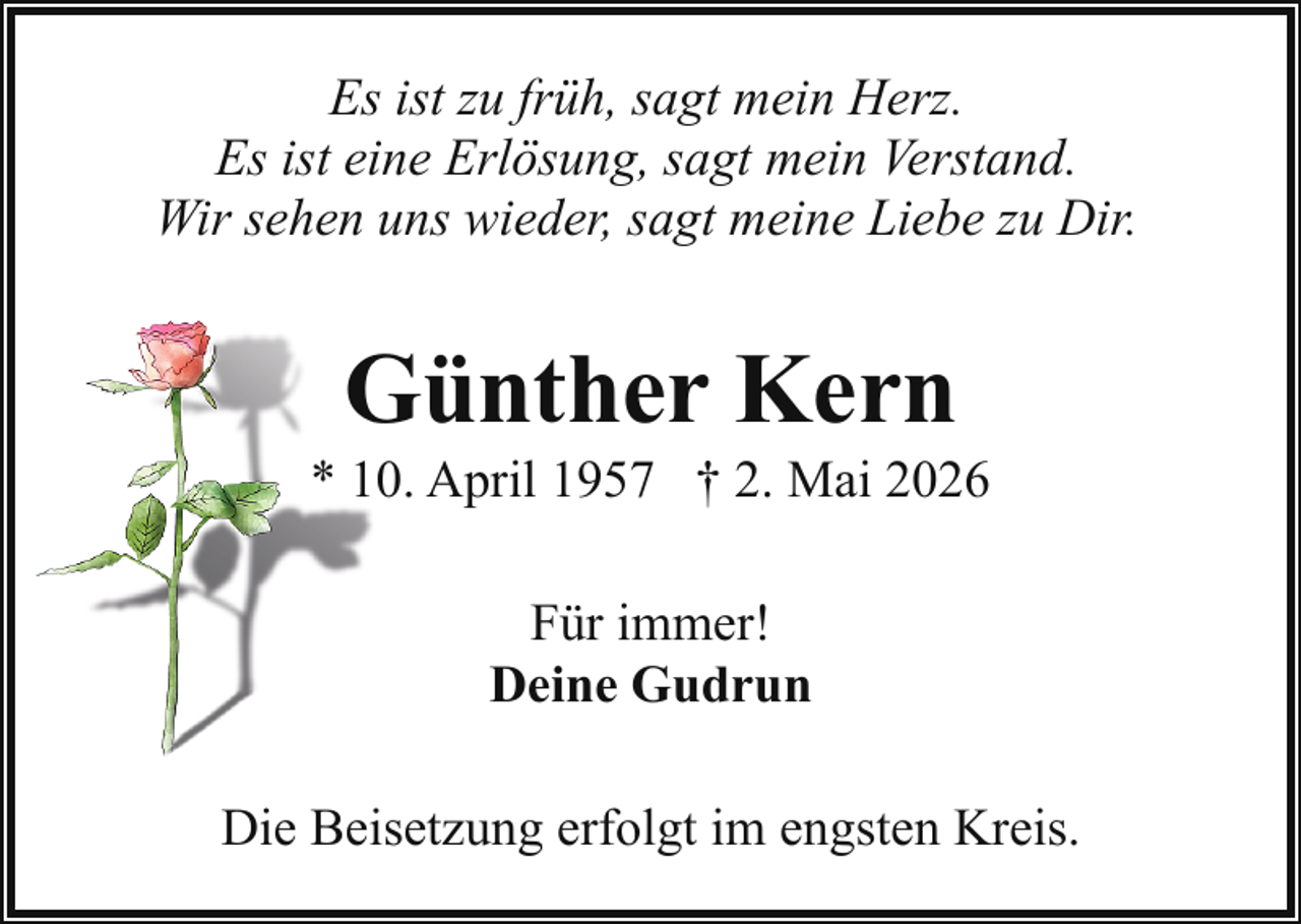 <p>Es ist zu früh, sagt mein Herz.<br />Es ist eine Erlösung, sagt mein Verstand.<br />Wir sehen uns wieder, sagt meine Liebe zu Dir.</p><p>G<br />Günther Kern</p><p>* 10. April 1957 † 2. Mai 2026<br />Für immer!<br />Deine Gudrun<br />Die Beisetzung erfolgt im engsten Kreis.</p>