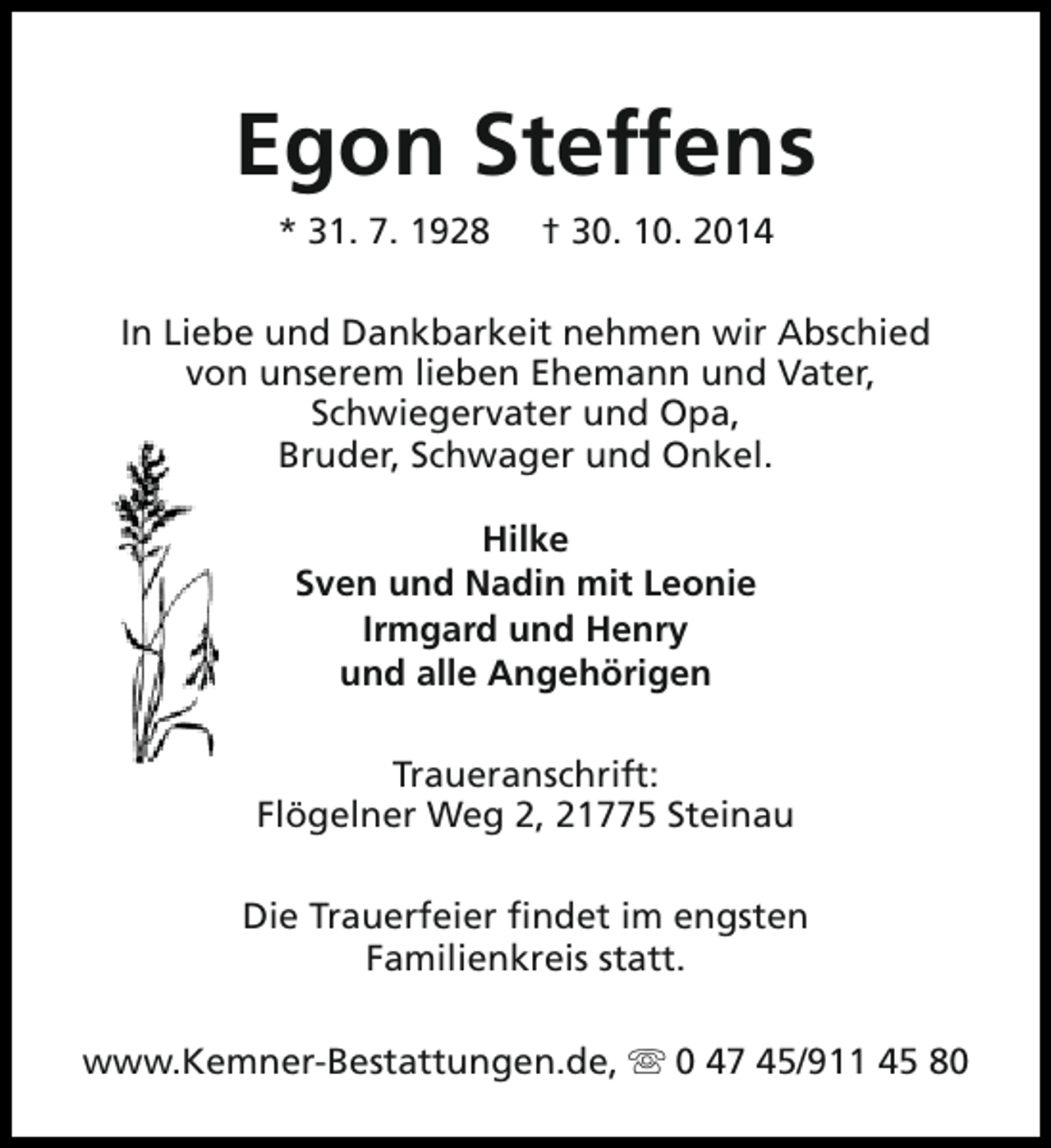 <p>Egon Steffens<br />* 31. 7. 1928</p><p>† 30. 10. 2014</p><p>In Liebe und Dankbarkeit nehmen wir Abschied<br />von unserem lieben Ehemann und Vater,<br />Schwiegervater und Opa,<br />Bruder, Schwager und Onkel.<br />Hilke<br />Sven und Nadin mit Leonie<br />Irmgard und Henry<br />und alle Angehörigen<br />Traueranschrift:<br />Flögelner Weg 2, 21775 Steinau<br />Die Trauerfeier findet im engsten<br />Familienkreis statt.<br />www.Kemner-Bestattungen.de, s 0 47 45/911 45 80</p>