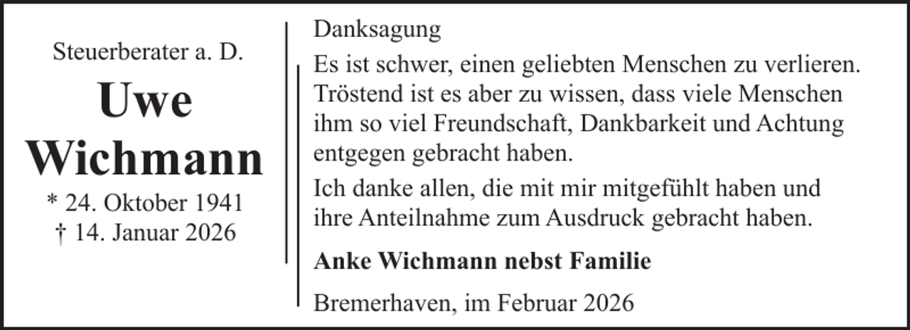 <p>Steuerberater a. D.</p><p>Uwe<br />Wichmann<br />* 24. Oktober 1941<br />† 14. Januar 2026</p><p>Danksagung<br />Es ist schwer, einen geliebten Menschen zu verlieren.<br />Tröstend ist es aber zu wissen, dass viele Menschen<br />ihm so viel Freundschaft, Dankbarkeit und Achtung<br />entgegen gebracht haben.<br />Ich danke allen, die mit mir mitgefühlt haben und<br />ihre Anteilnahme zum Ausdruck gebracht haben.<br />Anke Wichmann nebst Familie<br />Bremerhaven, im Februar 2026</p>