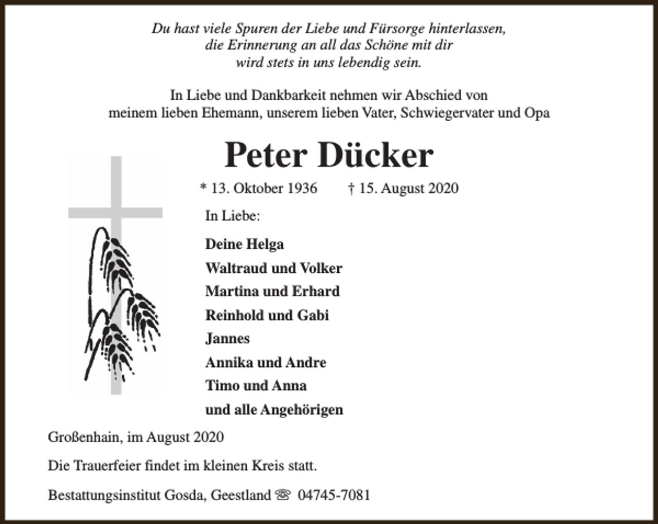 <p>Du hast viele Spuren der Liebe und Fürsorge hinterlassen,<br />die Erinnerung an all das Schöne mit dir<br />wird stets in uns lebendig sein.<br />In Liebe und Dankbarkeit nehmen wir Abschied von<br />meinem lieben Ehemann, unserem lieben Vater, Schwiegervater und Opa</p><p>Peter Dücker</p><p>* 13. Oktober 1936</p><p>† 15. August 2020</p><p>In Liebe:<br />Deine Helga<br />Waltraud und Volker<br />Martina und Erhard<br />Reinhold und Gabi<br />Jannes<br />Annika und Andre<br />Timo und Anna<br />und alle Angehörigen<br />Großenhain, im August 2020<br />Die Trauerfeier findet im kleinen Kreis statt.<br />Bestattungsinstitut Gosda, Geestland s 04745-7081</p>