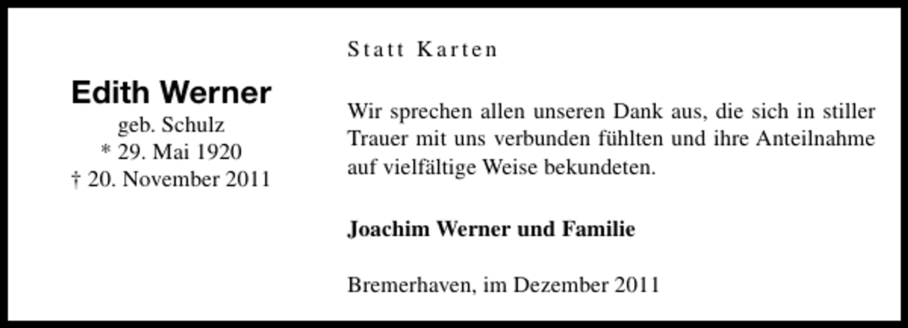 <p>Statt Karten</p><p>Edith Werner<br />geb. Schulz<br />* 29. Mai 1920<br />† 20. November 2011</p><p>Wir sprechen allen unseren Dank aus, die sich in stiller<br />Trauer mit uns verbunden fühlten und ihre Anteilnahme<br />auf vielfältige Weise bekundeten.<br />Joachim Werner und Familie<br />Bremerhaven, im Dezember 2011</p>