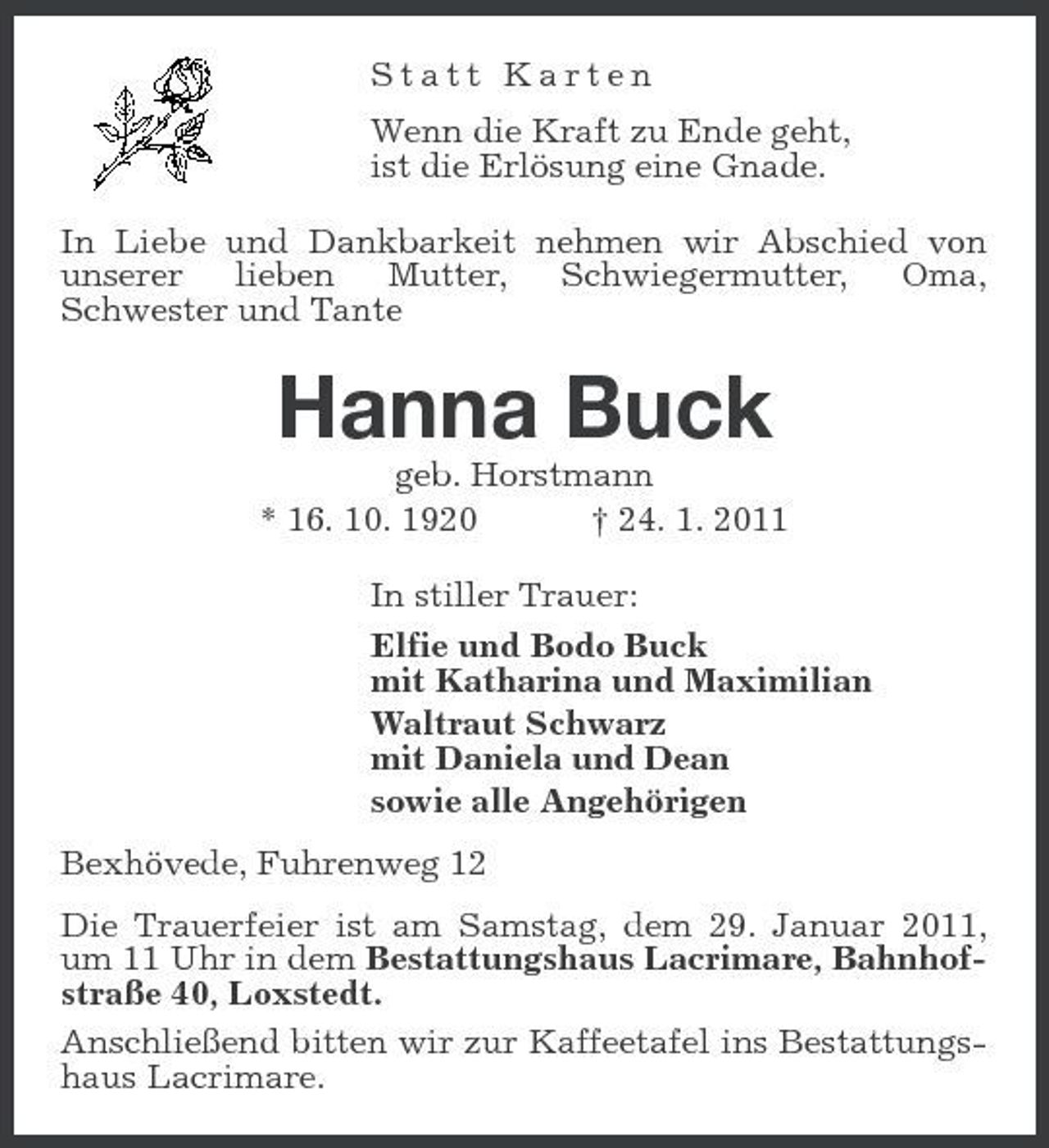 <p>Statt Karten Wenn die Kraft zu Ende geht, ist die Erlösung eine Gnade. In Liebe und Dankbarkeit nehmen wir Abschied von unserer lieben Mutter, Schwiegermutter, Oma, Schwester und Tante</p><p>Hanna Buck<br />geb. Horstmann * 16. 10. 1920 † 24. 1. 2011 In stiller Trauer: Elfie und Bodo Buck mit Katharina und Maximilian Waltraut Schwarz mit Daniela und Dean sowie alle Angehörigen Bexhövede, Fuhrenweg 12 Die Trauerfeier ist am Samstag, dem 29. Januar 2011, um 11 Uhr in dem Bestattungshaus Lacrimare, Bahnhofstraße 40, Loxstedt. Anschließend bitten wir zur Kaffeetafel ins Bestattungshaus Lacrimare.</p>