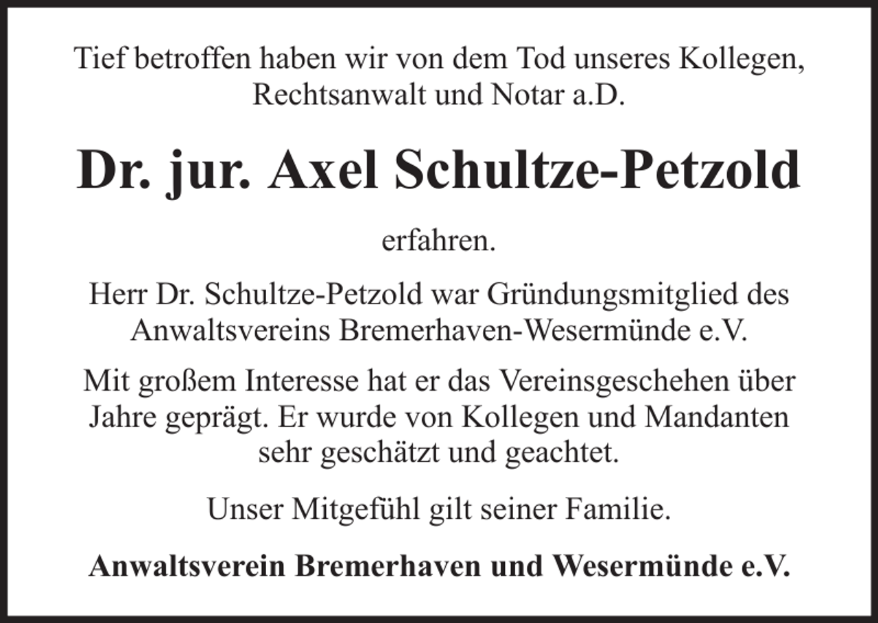 <p>Tief betroffen haben wir von dem Tod unseres Kollegen,<br />Rechtsanwalt und Notar a.D.</p><p>Dr. jur. Axel Schultze-Petzold<br />erfahren.<br />Herr Dr. Schultze-Petzold war Gründungsmitglied des<br />Anwaltsvereins Bremerhaven-Wesermünde e.V.<br />Mit großem Interesse hat er das Vereinsgeschehen über<br />Jahre geprägt. Er wurde von Kollegen und Mandanten<br />sehr geschätzt und geachtet.<br />Unser Mitgefühl gilt seiner Familie.<br />Anwaltsverein Bremerhaven und Wesermünde e.V.</p>