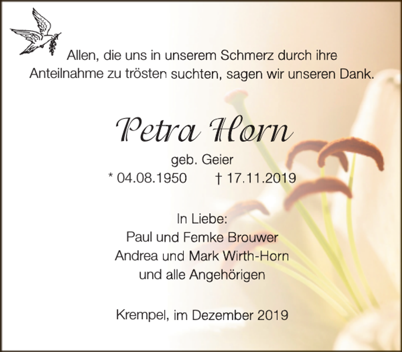 <p>Allen, die uns in unserem Schmerz durch ihre<br />Anteilnahme zu trösten<br />n suchten, sagen wir unseren Dank.</p><p>Pet<br />etra<br />r Hor<br />orn<br />r</p><p>geb. Geier<br />* 04.08.150<br />† 17.11.2019<br />In Liebe:<br />Paul un<br />nd Femke Brouwer<br />Andrea und Mark Wirth-Horn<br />und alle Angehörigen<br />Krempell, im Dezember 2019</p>