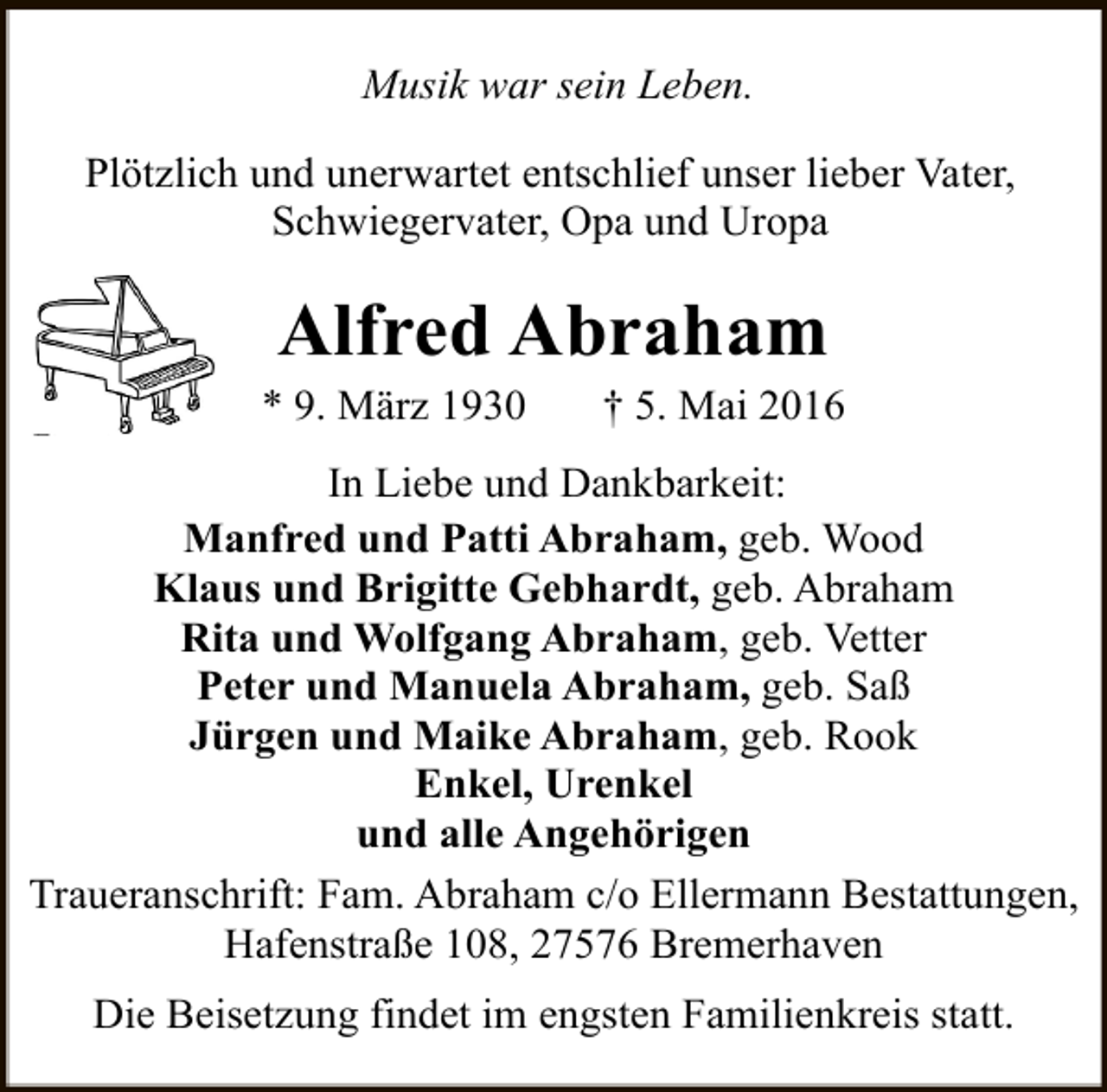 <p>Musik war sein Leben.<br />Plötzlich und unerwartet entschlief unser lieber Vater,<br />Schwiegervater, Opa und Uropa</p><p>Alfred Abraham</p><p>* 9. März 1930</p><p>† 5. Mai 2016</p><p>In Liebe und Dankbarkeit:<br />Manfred und Patti Abraham, geb. Wood<br />Klaus und Brigitte Gebhardt, geb. Abraham<br />Rita und Wolfgang Abraham, geb. Vetter<br />Peter und Manuela Abraham, geb. Saß<br />Jürgen und Maike Abraham, geb. Rook<br />Enkel, Urenkel<br />und alle Angehörigen<br />Traueranschrift: Fam. Abraham c/o Ellermann Bestattungen,<br />Hafenstraße 108, 27576 Bremerhaven<br />Die Beisetzung findet im engsten Familienkreis statt.</p>