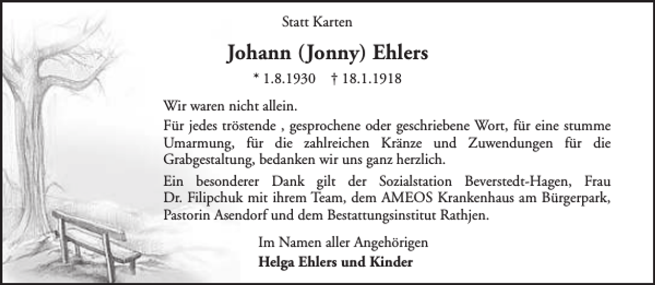 <p>Statt Karten</p><p>Johann (Jonny) Ehlers<br />* 1.8.1930</p><p>† 18.1.1918</p><p>Wir waren nicht allein.<br />Für jedes tröstende , gesprochene oder geschriebene Wort, für eine stumme<br />Umarmung, für die zahlreichen Kränze und Zuwendungen für die<br />Grabgestaltung, bedanken wir uns ganz herzlich.<br />Ein besonderer Dank gilt der Sozialstation Beverstedt-Hagen, Frau<br />Dr. Filipchuk mit ihrem Team, dem AMEOS Krankenhaus am Bürgerpark,<br />Pastorin Asendorf und dem Bestattungsinstitut Rathjen.<br />Im Namen aller Angehörigen<br />Helga Ehlers und Kinder</p>