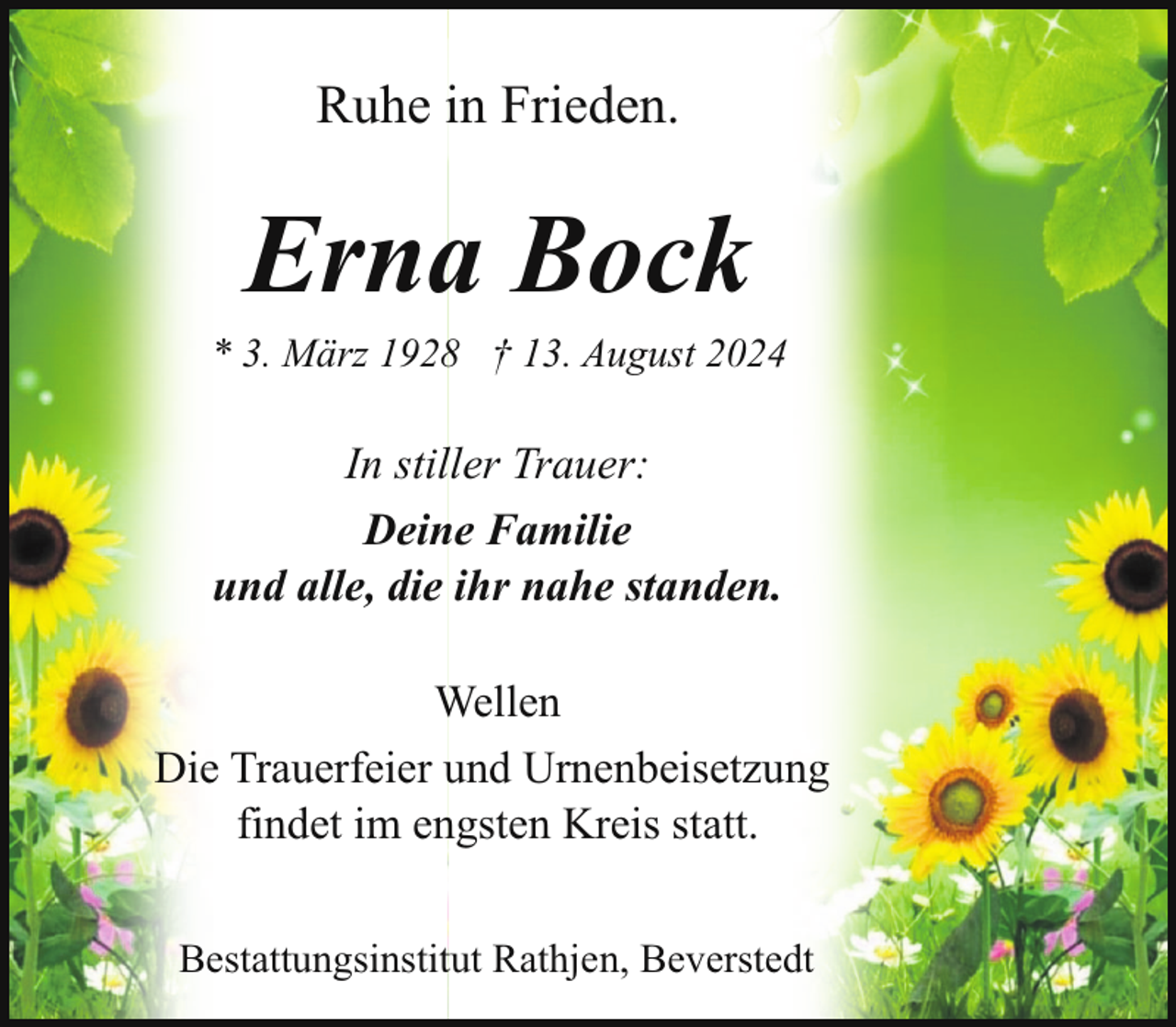 <p>Ruhe in Frieden.</p><p>Erna Bock</p><p>* 3. März 1928 † 13. August 2024</p><p>In stiller Trauer:<br />Deine Familie<br />und alle, die ihr nahe standen.<br />Wellen<br />Die Trauerfeier und Urnenbeisetzung<br />findet im engsten Kreis statt.<br />Bestattungsinstitut Rathjen, Beverstedt</p>