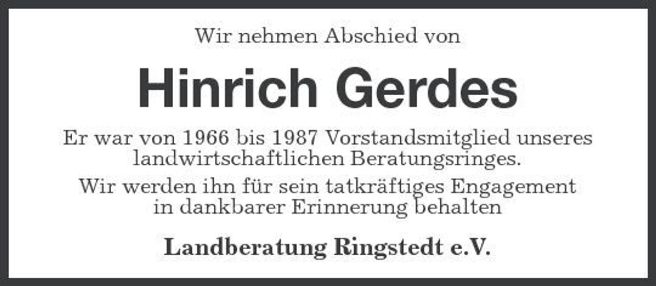 <p>Wir nehmen Abschied von</p>
<p>Hinrich Gerdes<br />Er war von 1966 bis 1987 Vorstandsmitglied unseres landwirtschaftlichen Beratungsringes. Wir werden ihn für sein tatkräftiges Engagement in dankbarer Erinnerung behalten</p>
<p>Landberatung Ringstedt e.V.</p>