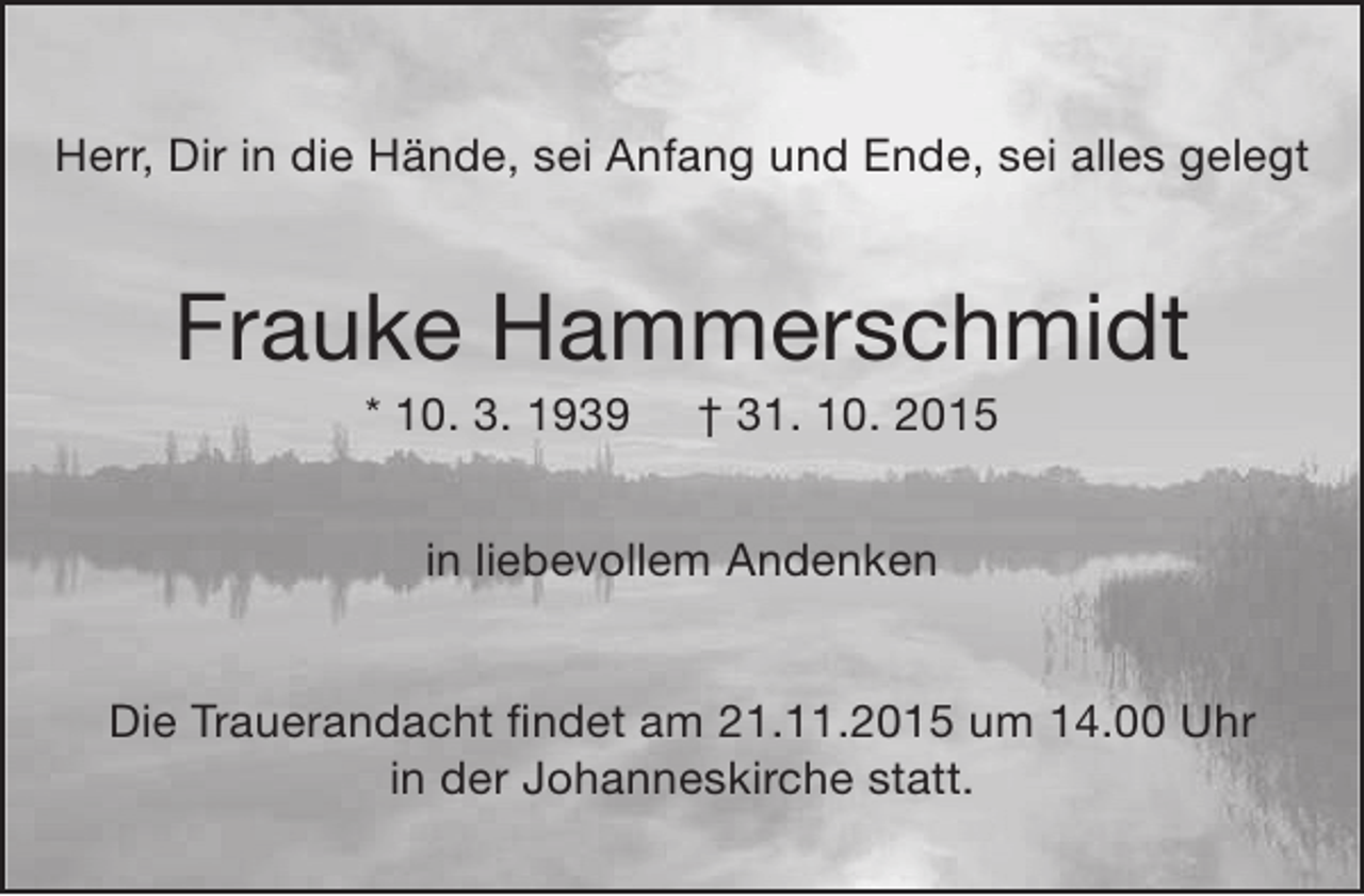 <p>Herr, Dir in die Hände, sei Anfang und Ende, sei alles gelegt</p><p>Frauke Hammerschmidt<br />* 10. 3. 1939</p><p>† 31. 10. 2015</p><p>in liebevollem Andenken<br />Die Trauerandacht findet am 21.11.2015 um 14.00 Uhr<br />in der Johanneskirche statt.</p>