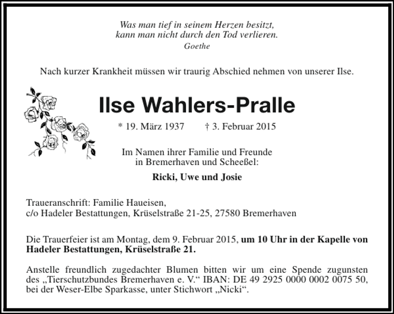 <p>Was man tief in seinem Herzen besitzt,<br />kann man nicht durch den Tod verlieren.<br />Goethe</p><p>Nach kurzer Krankheit müssen wir traurig Abschied nehmen von unserer Ilse.</p><p>Ilse Wahlers-Pralle<br />* 19. März 1937</p><p>† 3. Februar 2015</p><p>Im Namen ihrer Familie und Freunde<br />in Bremerhaven und Scheeßel:<br />Ricki, Uwe und Josie<br />Traueranschrift: Familie Haueisen,<br />c/o Hadeler Bestattungen, Krüselstraße 21-25, 27580 Bremerhaven<br />Die Trauerfeier ist am Montag, dem 9. Februar 2015, um 10 Uhr in der Kapelle von<br />Hadeler Bestattungen, Krüselstraße 21.<br />Anstelle freundlich zugedachter Blumen bitten wir um eine Spende zugunsten<br />des „Tierschutzbundes Bremerhaven e. V.“ IBAN: DE 49 2925 02 0070,<br />bei der Weser-Elbe Sparkasse, unter Stichwort „Nicki“.</p>